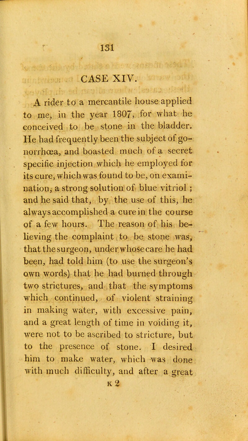 CASE XIV. A rider to a mercantile house applied to me, in the year 1807, for what he conceived to be stone in the bladder. He had frequently been the subject of go- norrhoea, and boasted much ot a secret specific injection which he employed for its cure, which was found to be, on exami- nation, a strong solution of blue vitriol ; and he said that, by the use of this, he always accomplished a cure in the course of a few hours. The reason of his be- lieving the complaint to be stone was, that the surgeon, under whose care he had been, had told him (to use the surgeon’s own words) that he had burned through two strictures, and that the symptoms which continued, of violent straining in making water, with excessive pain, and a great length of time in voiding it, were not to be ascribed to stricture, but to the presence of stone. I desired him to make water, which was done with much difficulty, and after a great k 2