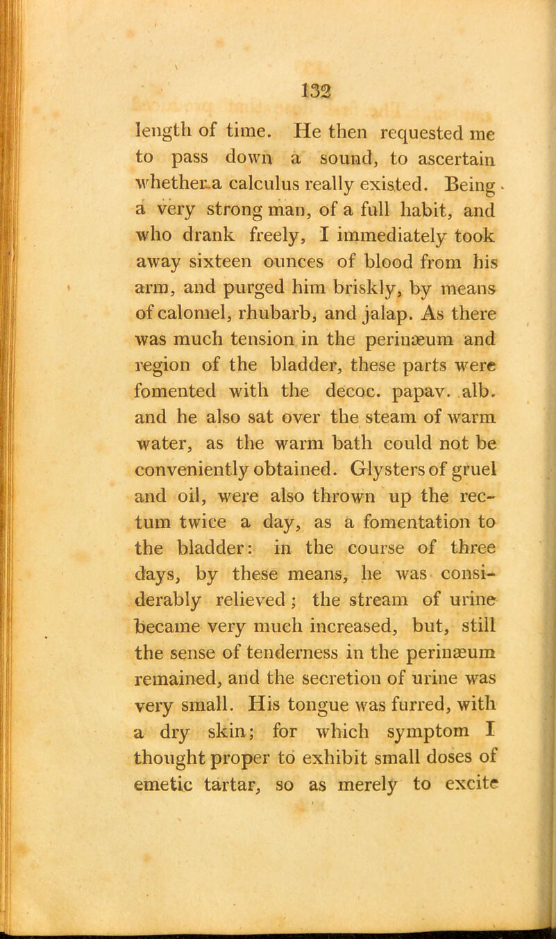 \ length of time. He then requested me to pass down a sound, to ascertain whethena calculus really existed. Being a very strong man, of a full habit, and who drank freely, I immediately took away sixteen ounces of blood from his arm, and purged him briskly, by means of calomel, rhubarb, and jalap. As there was much tension in the perinmum and region of the bladder, these parts were fomented with the decoc. papav. alb. and he also sat over the steam of warm water, as the warm bath could not be conveniently obtained. Glysters of gruel and oil, were also thrown up the rec- tum twice a day, as a fomentation to the bladder: in the course of three days, by these means, lie was consi- derably relieved ; the stream of urine became very much increased, but, still the sense of tenderness in the perinaeum remained, and the secretion of urine was very small. His tongue was furred, with a dry skin; for which symptom I thought proper to exhibit small doses of emetic tartar, so as merely to excite