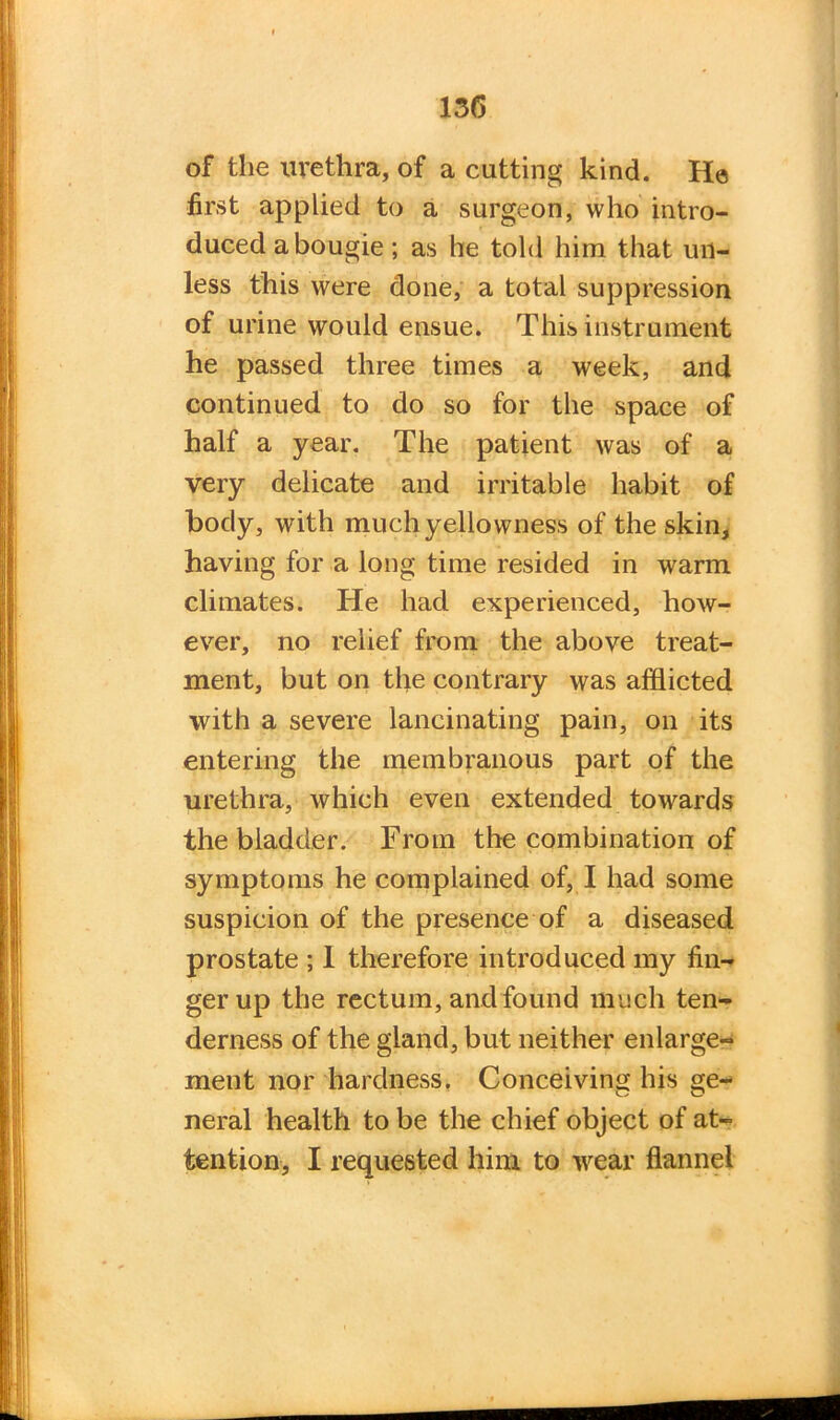 13(5 of the urethra, of a cutting kind. He first applied to a surgeon, who intro- duced a bougie ; as he told him that un- less this were done, a total suppression of urine would ensue. This instrument he passed three times a week, and continued to do so for the space of half a year. The patient was of a very delicate and irritable habit of body, with much yellowness of the skin, having for a long time resided in warm climates. He had experienced, how- ever, no relief from the above treat- ment, but on the contrary was afflicted with a severe lancinating pain, on its entering the membranous part of the urethra, which even extended towards the bladder. From the combination of symptoms he complained of, I had some suspicion of the presence of a diseased prostate ; 1 therefore introduced my fin- ger up the rectum, and found much ten- derness of the gland, but neither enlarge- ment nor hardness. Conceiving his ge- neral health to be the chief object of at-