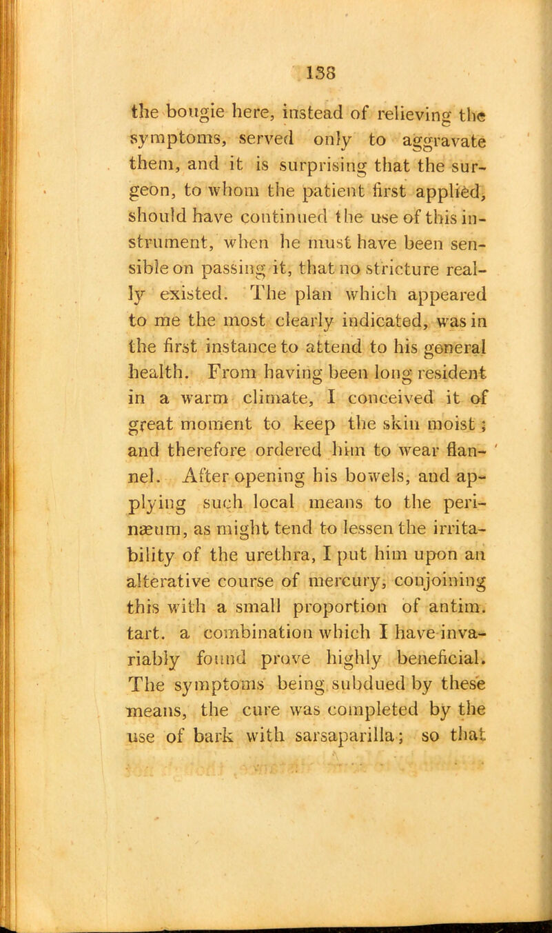 the bougie here, instead of relieving the symptoms, served only to aggravate them, and it is surprising that the sur- geon, to whom the patient first applied, should have continued the use of this in- strument, when he must have been sen- sible on passing it, that no stricture real- ly existed. The plan which appeared to me the most clearly indicated, was in the first instance to attend to his general health. From having been long resident in a warm climate, I conceived it of great moment to keep the skill moist; and therefore ordered him to wear flan- ' nel. After opening his bowels, and ap- plying such local means to the peri- naeum, as might tend to lessen the irrita- bility of the urethra, I put him upon an alterative course of mercury, conjoining this with a small proportion of antim. tart, a combination which I have inva- riably found prove highly beneficial. The symptoms being subdued by these means, the cure was completed by the use of bark with sarsaparilla; so that