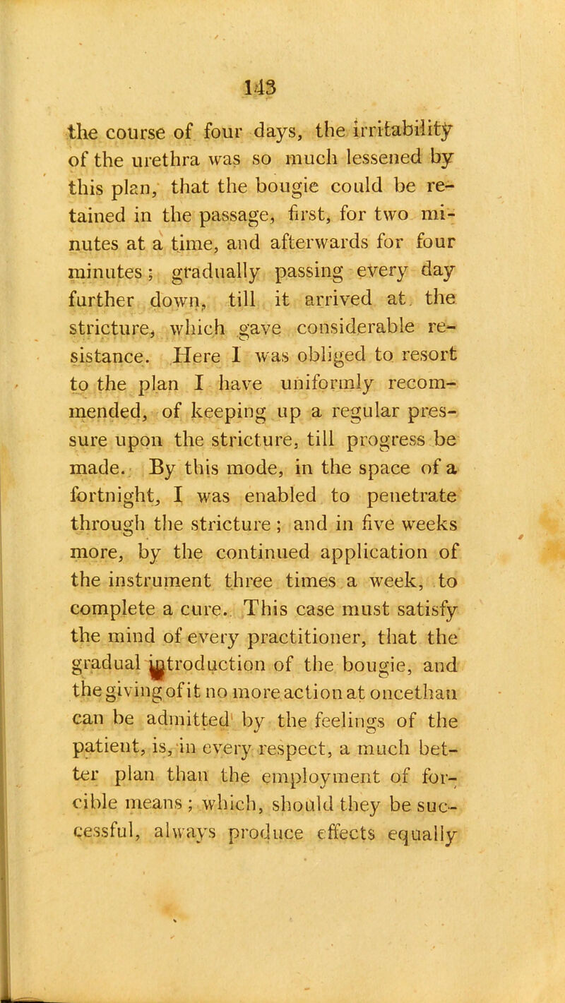 the course of four days, the irritability of the urethra was so much lessened by this plan, that the bougie could be re- tained in the passage, first, for two mi- nutes at a time, and afterwards for four minutes ; gradually passing every day further down, till it arrived at the stricture, which gave considerable re- sistance. Here 1 was obliged to resort to the plan I have uniformly recom- mended, of keeping up a regular pres- sure upon the stricture, till progress be made. By this mode, in the space of a fortnight, I was enabled to penetrate through the stricture ; and in live weeks more, by the continued application of the instrument three times a week, to complete a cure. This case must satisfy the mind of every practitioner, that the gradual Introduction of the bougie, and thegivingofit no more action at oncethau can be admitted by the feelings of the patient, is, in every respect, a much bet- ter plan than the employment of for- cible means ; which, should they be suc- cessful, always produce effects equally