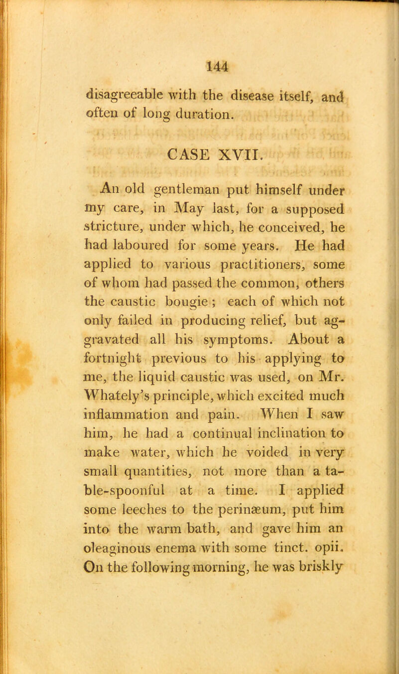 disagreeable with the disease itself, and often of long duration. CASE XVII. An old gentleman put himself under my care, in May last, for a supposed stricture, under which, he conceived, he had laboured for some years. He had applied to various practitioners, some of whom had passed the common, others the caustic bougie ; each of which not only failed in producing relief, but ag- gravated all his symptoms. About a fortnight previous to his applying to me, the liquid caustic was used, on Mr. Whately’s principle, which excited much inflammation and pain. When I saw him, he had a continual inclination to make water, which he voided in very small quantities, not more than a ta- ble-spoonful at a time. I applied some leeches to the perinseum, put him into the warm bath, and gave him an oleaginous enema with some tinct. opii. On the following morning, he was briskly