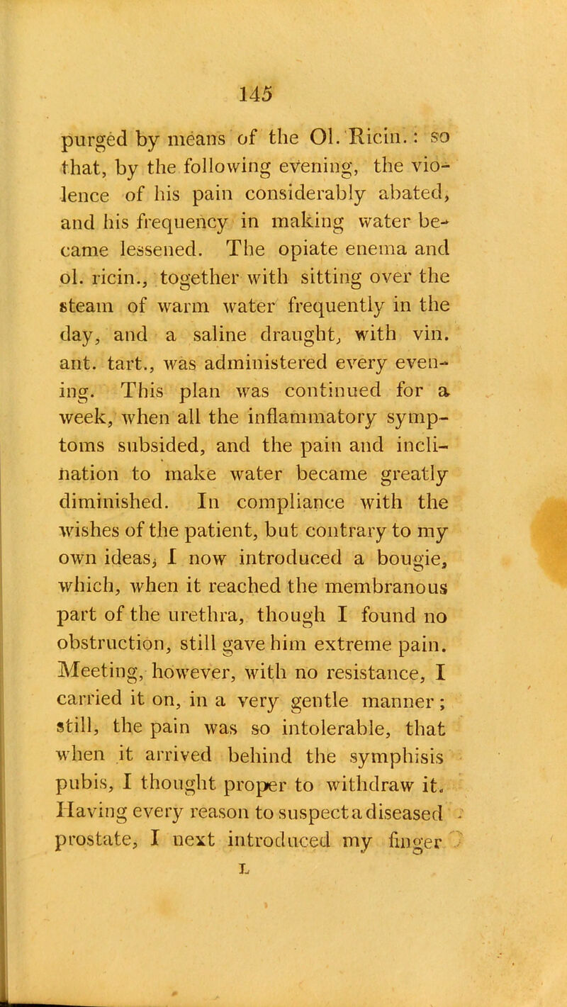 purged by means of the Ol.Ricin.: so that, by the following evening, the vio- lence of his pain considerably abated, and his frequency in making water be- came lessened. The opiate enema and ol. ricin., together with sitting over the steam of warm water frequently in the day, and a saline draught, with vin. ant. tart., was administered every even- ing. This plan was continued for a week, when all the inflammatory symp- toms subsided, and the pain and incli- nation to make water became greatly diminished. In compliance with the wishes of the patient, but contrary to my own ideasj I now introduced a bougie, which, when it reached the membranous part of the urethra, though I found no obstruction, still gave him extreme pain. Meeting, however, with no resistance, I carried it on, in a very gentle manner; still, the pain was so intolerable, that when it arrived behind the symphisis pubis, I thought proper to withdraw it. Having every reason to suspect a diseased prostate, I uext introduced my finger L