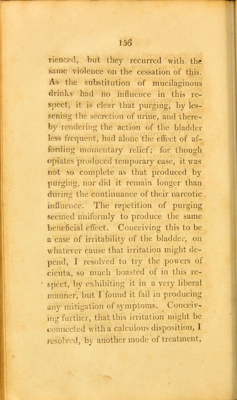 rienced, but they recurred with the same violence on the cessation of this. As the substitution of mucilaginous drinks had no influence in this re- spect, it is clear that purging, by les- sening the secretion of urine, and there- by rendering the action of the bladder less frequent, had alone the effect of af- fording momentary relief.; for though opiates produced temporary ease, it was not so complete as that produced by purging, nor did it remain longer than during the continuance of their narcotic influence. The repetition of purging seemed uniformly to produce the same beneficial effect. Conceiving this to be a case of irritability of the bladder, on whatever cause that irritation might de- pend, I resolved to try the powers of cicuta, so much boasted of in this re- ' spect, by exhibiting it in a very liberal manner, but I found it fail in producing any mitigation of symptoms. Conceiv- ing further, that this irritation might be connected with a calculous disposition, I resolved, by another mode of treatment,