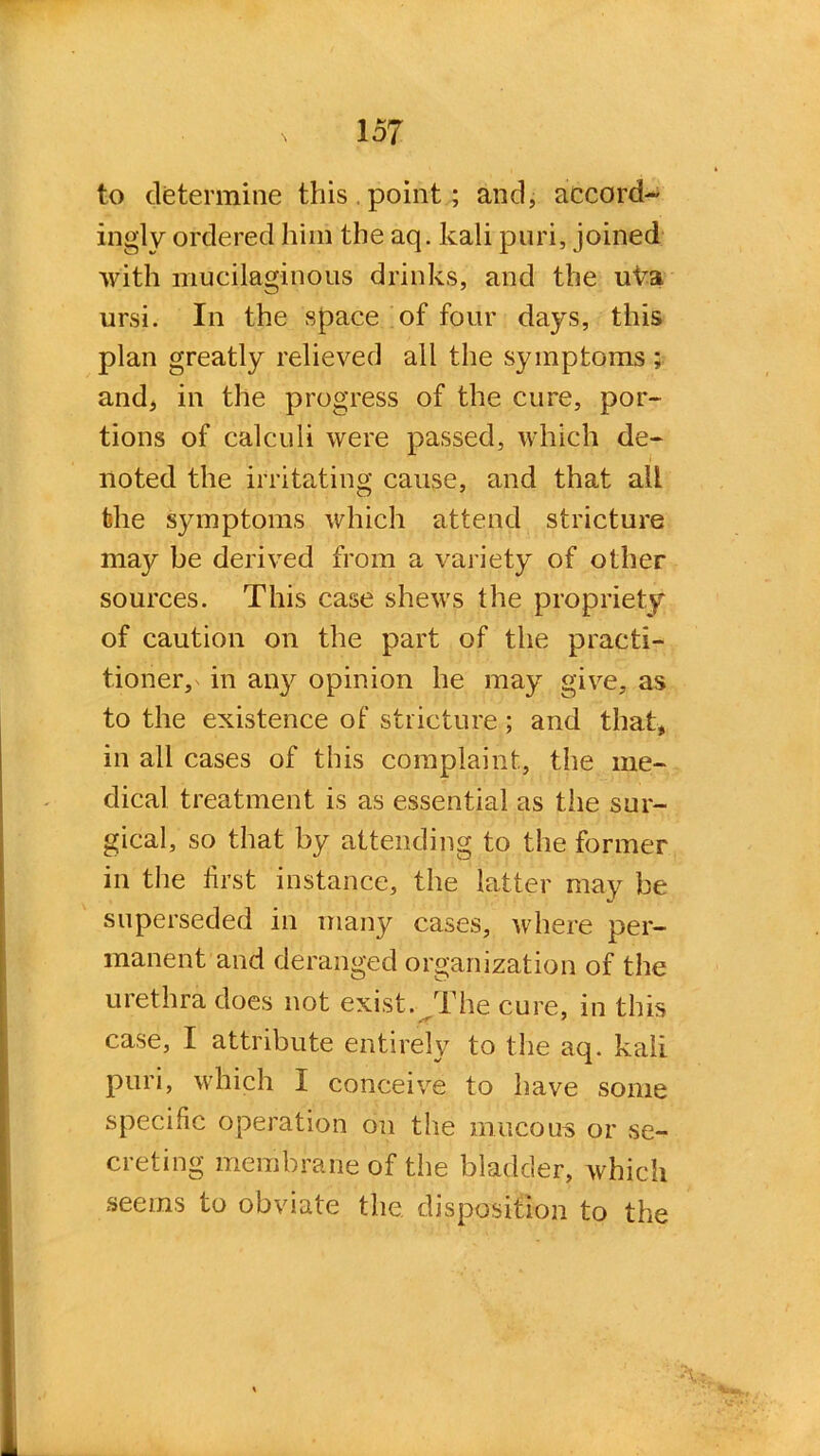 to determine this.point; and, accord- ingly ordered him the aq. kali puri, joined with mucilaginous drinks, and the uka ursi. In the space of four days, this plan greatly relieved all the symptoms ; and, in the progress of the cure, por- tions of calculi were passed, which de- noted the irritating cause, and that all the symptoms which attend stricture may be derived from a variety of other sources. This case shews the propriety of caution on the part of the practi- tioner, in aity opinion he may give, as to the existence of stricture; and that, in all cases of this complaint., the me- dical treatment is as essential as the sur- gical, so that by attending to the former in the first instance, the latter may be superseded in many cases, where per- manent and deranged organization of the urethra does not exist. The cure, in this case, I attribute entirely to the aq. kali puri, which I conceive to have some specific operation on the mucous or se- creting membrane of the bladder, which seems to obviate the disposition to the