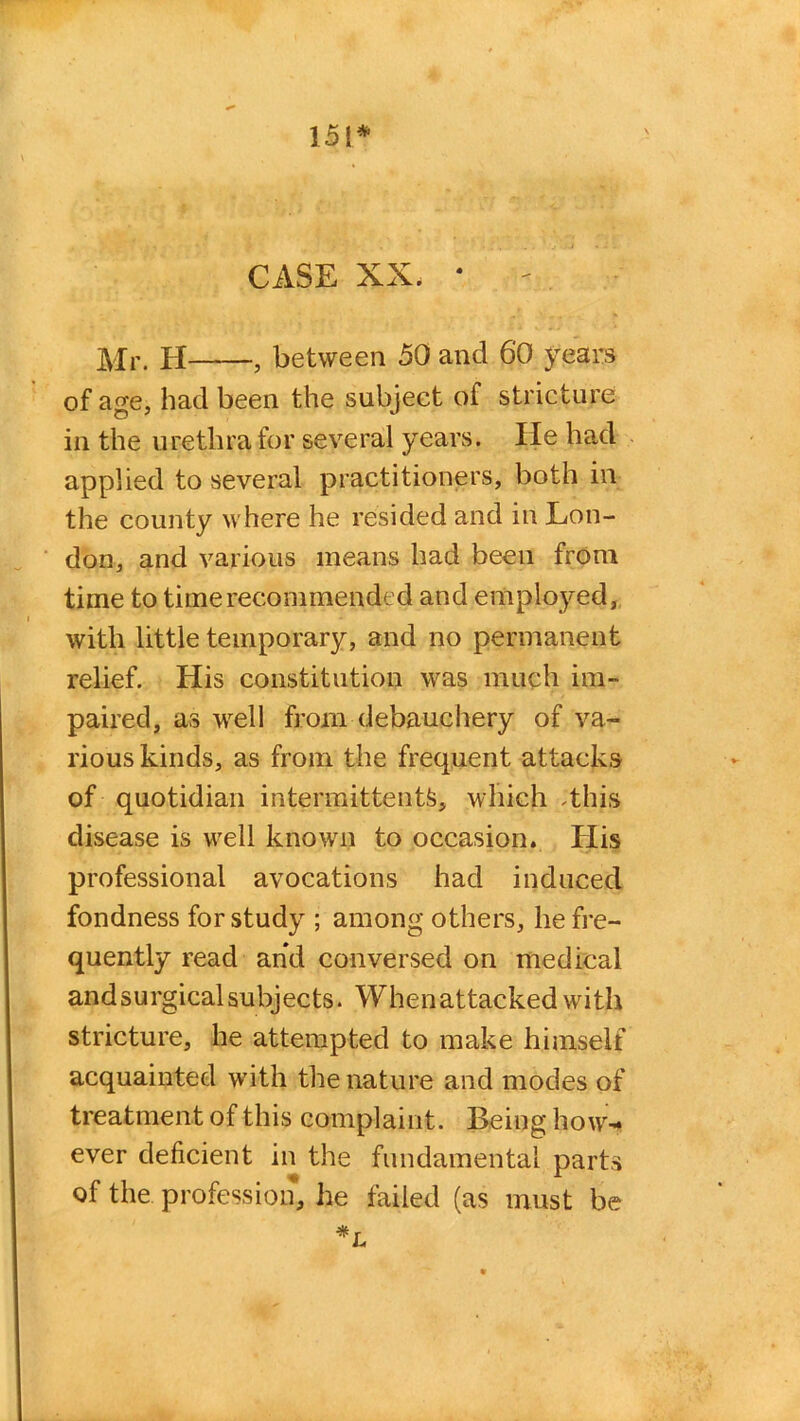 151* CASE XX. • Mr. H , between 50 and 60 years of age, had been the subject of stricture in the urethra for several years. He had applied to several practitioners, both in the county where he resided and in Lon- don, and various means had been from time to time recommended and employed, with little temporary, and no permanent relief. His constitution was much im- paired, as well from debauchery of va- rious kinds, as from the frequent attacks of quotidian intermittent^, which .this disease is well known to occasion. His professional avocations had induced fondness for study ; among others, he fre- quently read and conversed on medical and surgical subjects. When attacked with stricture, he attempted to make himself acquainted with the nature and modes of treatment of this complaint. Being how-* ever deficient in the fundamental parts of the profession, lie failed (as must be *L