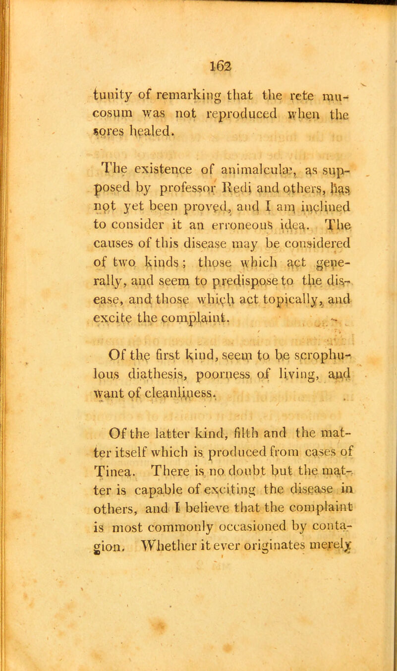 tunity of remarking that the rete mu- cosum was not reproduced when the sores healed. The existence of animalcula3, as sup- posed by professor Redi and others, has npt yet been proved, and I an} inclined to consider it an erroneous idea. The causes of this disease may be considered of two kinds ; those which act gene- rally, and seem to predispose fo the dis- ease, and those whiph act topically, and excite the complaint. / . - - * ! I. \ < ■ Of the first kind, seem to be scrophu- lou.s diathesis, poorness of living, and Want of cleanli,uess. Of the latter kind, filth and the mat- ter itself which is produced from cases of Tinea. There is no doubt but the mat-, ter is capable of exciting the disease in others, and I believe that the complaint is most commonly occasioned by conta- gion. Whether it ever originates merely