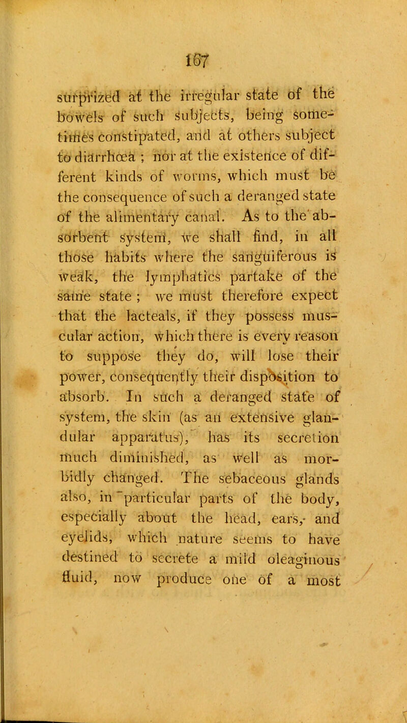 surprized at the irregular state of the bowels of such subjects, being some- times constipated, and at others subject to diarrhoea ; nor at the existence of dif- ferent kinds of worms, which must be the consequence of such a deranged state of the alimentary canal. As to the'ab- sorbent systeni, we shall find, in all those habits where the sanguiferous is weak, the lymphatics partake of the same state ; we must therefore expect that the lacteais, if they possess mus- cular action, which there is every reason to suppose they do, will lose their power, consequently their disposition to absorb. In such a deranged State of system, the skin (as an extensive glan- dular apparatus), has its secretion much diminished, as well as mor- bidly changed. The sebaceous glands also, in “particular parts of the body, especially about the head, ears,* and eyelids, which nature seems to have destined to secrete a mild oleaginous fluid, now produce one of a most \