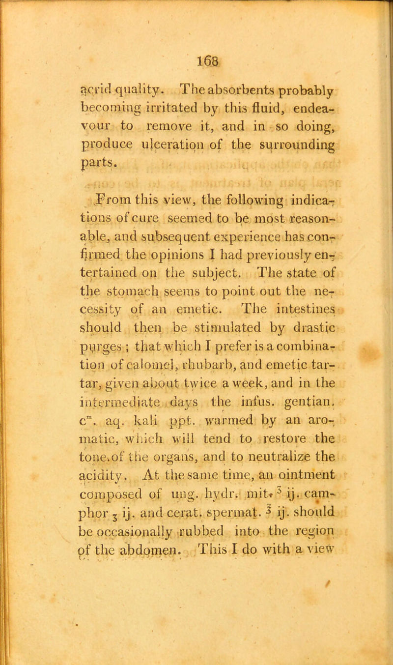 acrid quality. The absorbents probably becoming irritated by this fluid, endea- vour to remove it, and in so doing, produce ulceration of the surrounding From this view, the following indica- tions of cure seemed to be most reason- able, and subsequent experience has con- firmed the opinions I had previously en- tertained on the subject. The state of the stomach seems to point out the ne- cessity of an emetic. The intestines should then be stimulated by drastic purges ; that which I prefer is a combina- tion of calomel, rhubarb, and emetic tar- tar, given about twice a vreek, and in the intermediate days the infus. gentian. cm. aq. kali ppt. warmed by an aro- matic, which will tend to restore the tone.of the organs, and to neutralize the acidity. At the same time, an ointment composed of ung. hydr. mit* 3 ij. cam- phor 3 ij. and cerat. spermat. 2 ij. should be occasionally rubbed into the region pf the abdomen. This I do with a view /