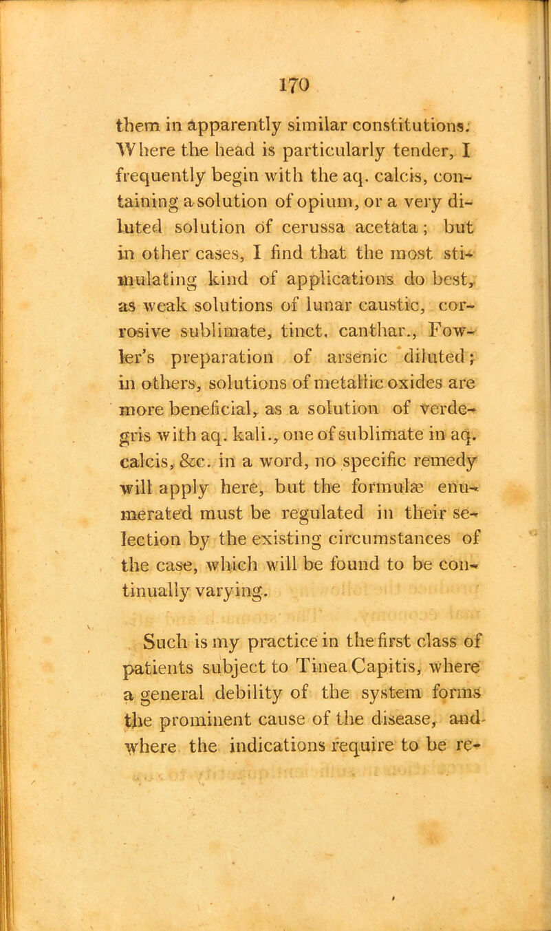 them in Apparently similar constitutions. Where the head is particularly tender, I frequently begin with the aq. calcis, con- taining a solution of opium, or a very di- luted solution of cerussa acetata; but in other cases, I find that the most sti- mulating kind of applications do best, as weak solutions of lunar caustic, cor- rosive sublimate, tinct, canthar., Fow- ler’s preparation of arsenic diluted; in others, solutions of metallic oxides are more beneficial, as a solution of verde- gris with aq. kali., one of sublimate in aq. calcis, &e. in a word, no specific remedy will apply here, but the formula? enu- merated must be regulated in their se- lection by the existing circumstances of the case, which will be found to be con- tinually varying. Such is my practice in the first class of patients subject to Tinea Capitis, where a general debility of the system forms the prominent cause of the disease, and- ivhere the indications require to be re-