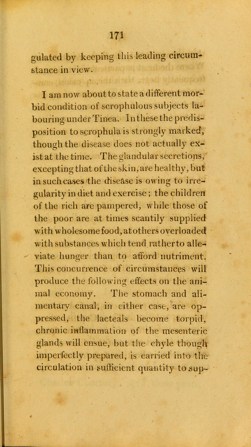 gulated by keeping this leading circum- stance in view. \ I am now about to state a different mor- bid condition of scrophulous subjects la- bouring under Tinea. In these the predis- position to scrophula is strongly marked, though the disease does not actually ex- ist at the time. The glandular secretions, excepting that of the skin, are healthy, but in such cases the disease is owing to irre- gularity in diet and exercise; the children of the rich are pampered, while those of the poor are at times scantily supplied with wholesome food, at others overloaded with substances which tend ratherto alle- viate hunger than to afford nutriment. This concurrence of circumstances will produce the following effects on the ani- mal economy. The stomach and ali- mentary canal, in either case, are op- pressed, the lacteals become torpid, chronic inflammation of the mesenteric glands will ensue, but the chyle though imperfectly prepared, is carried into the circulation in sufficient quantity to .sup- 6