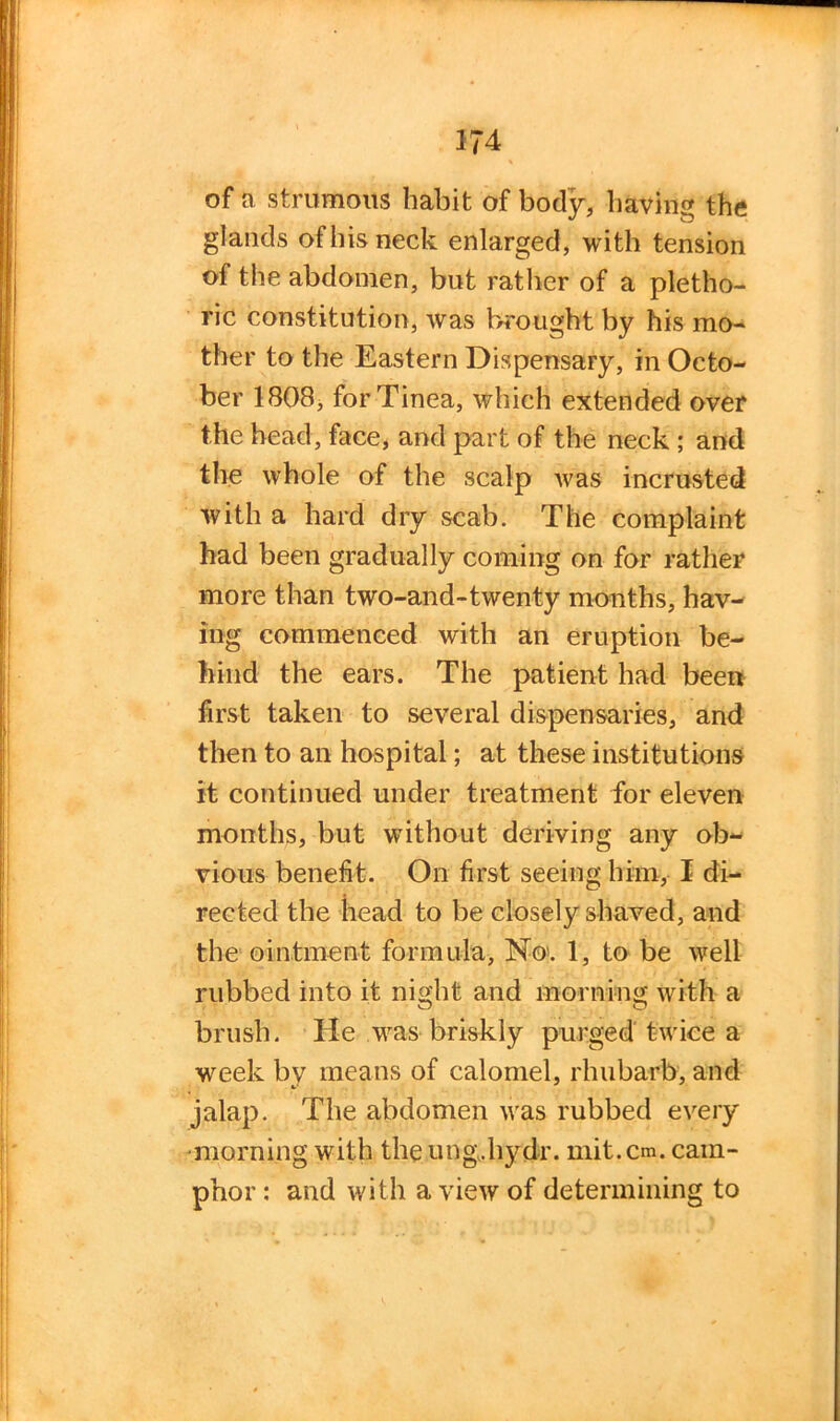 of a strumous habit of body, bavin the glands of his neck enlarged, with tension of the abdomen, but rather of a pletho- ric constitution, was brought by his mo- ther to the Eastern Dispensary, in Octo- ber 1808, for Tinea, which extended over the head, face, and part of the neck ; and the whole of the scalp was incrusted with a hard dry scab. The complaint had been gradually coming on for rather more than two-and-twenty months, hav- ing commenced with an eruption be- hind the ears. The patient had been first taken to several dispensaries, and then to an hospital; at these institutions it continued under treatment for eleven months, but without deriving any ob- vious benefit. On first seeing him, I di- rected the head to be closely shaved, and the ointment formula, No'. 1, to be well rubbed into it night and morning with a brush. He was briskly purged twice a week by means of calomel, rhubarb, and jalap. The abdomen was rubbed every •morning with the ung.hydr. mit.cm. cam- phor : and with a view of determining to