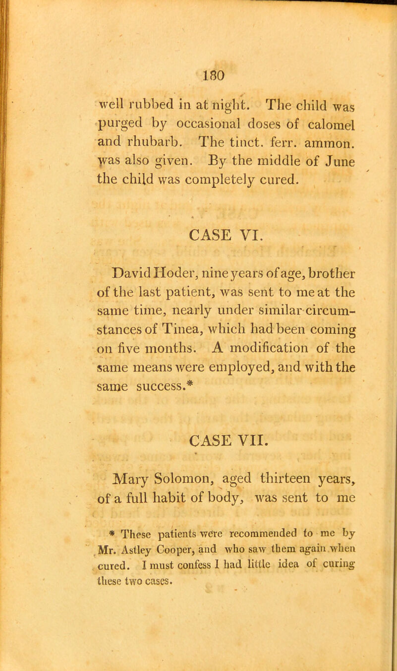 well rubbed in at night. The child was purged by occasional doses of calomel and rhubarb. The tinct. ferr. ammon. yms also given. By the middle of June the child was completely cured. CASE VI. * • r David Hoder, nine years of age, brother of the last patient, was sent to me at the same time, nearly under similar circum- stances of Tinea, which had been coming on five months. A modification of the same means were employed, and with the same success.* CASE VII. Mary Solomon, aged thirteen years, of a full habit of body, was sent to me * These patients were recommended to me by Mr. Astley Cooper, and who saw them again when cured. I must confess 1 had little idea of curing these two cases.