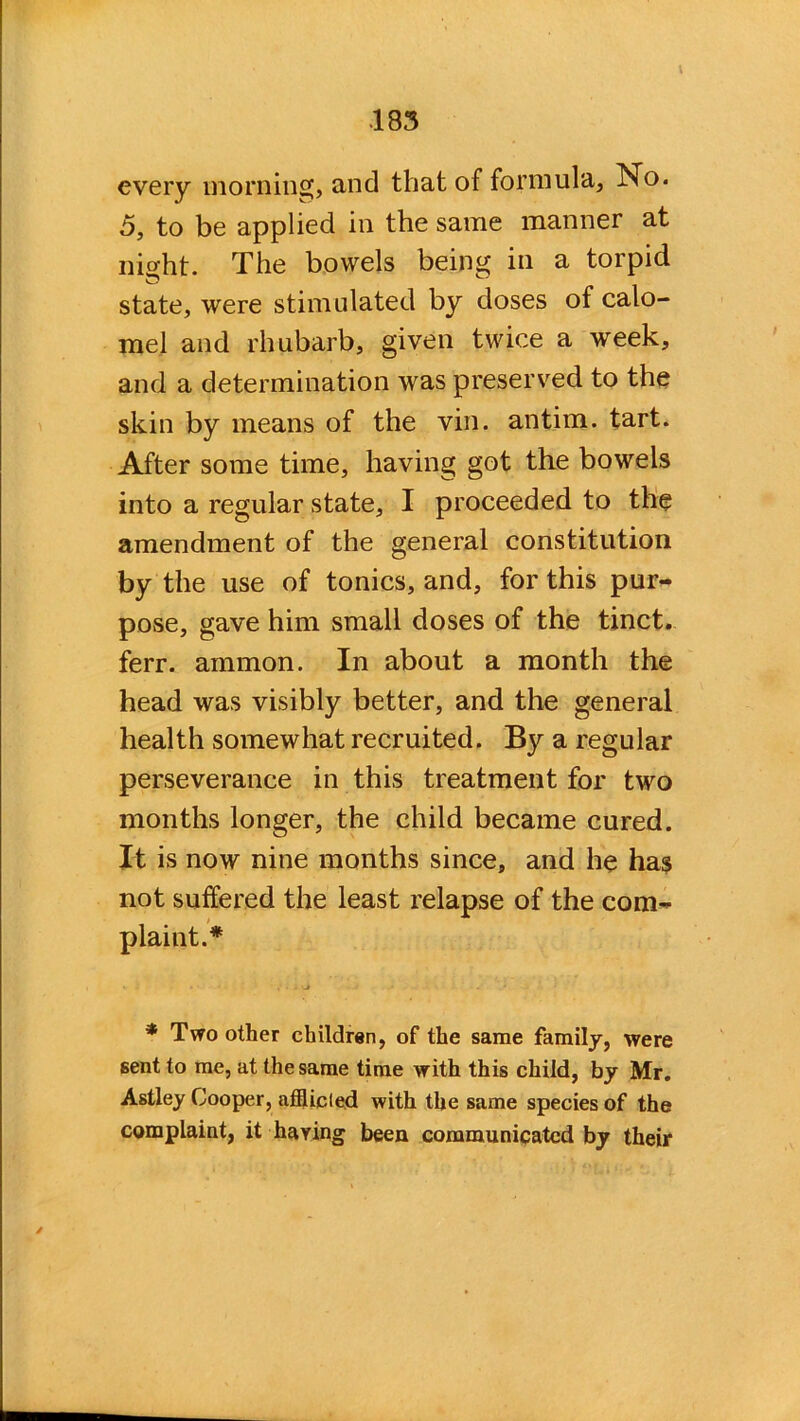 every morning, and that of formula, No. 5, to be applied in the same manner at night. The bowels being in a torpid state, were stimulated by doses of calo- mel and rhubarb, given twice a week, and a determination was preserved to the skin by means of the vin. antim. tart. After some time, having got the bowels into a regular state, I proceeded to the amendment of the general constitution by the use of tonics, and, for this pur- pose, gave him small doses of the tinct. ferr. ammon. In about a month the head was visibly better, and the general health somewhat recruited. By a regular perseverance in this treatment for two months longer, the child became cured. It is now nine months since, and he has not suffered the least relapse of the com- plaint.* * Two other children, of the same family, were sent to me, at the same time with this child, by Mr. Astley Cooper, afflicted with the same species of the complaint, it haying been communicated by their /