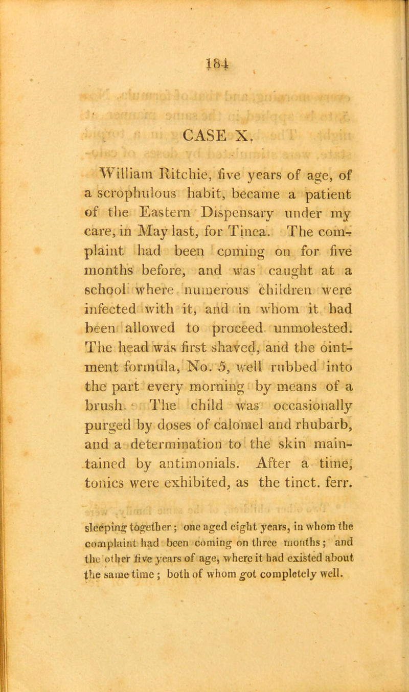 I CASE X. William Ritchie, five years of age, of a scrophulous habit, became a patient of the Eastern Dispensary under my care, in May last, for Tinea. The com-? plaint had been coming on for five months before, and was caught at a school where numerous children were infected with it, and in whom it had been allowed to proceed unmolested. The head was first shaved, and the oint- ment formula, No. 5, well rubbed into the part every morning by means of a brush. • The child was occasionally purged by doses of calomel and rhubarb, and a determination to the skin main- tained by antirnonials. After a time, tonics were exhibited, as the tinct. ferr. sleeping together ; one aged eight years, in whom the complaint had been coming on three months ; and the'other live years of age, where it had existed about the same time; both of whom got completely well.