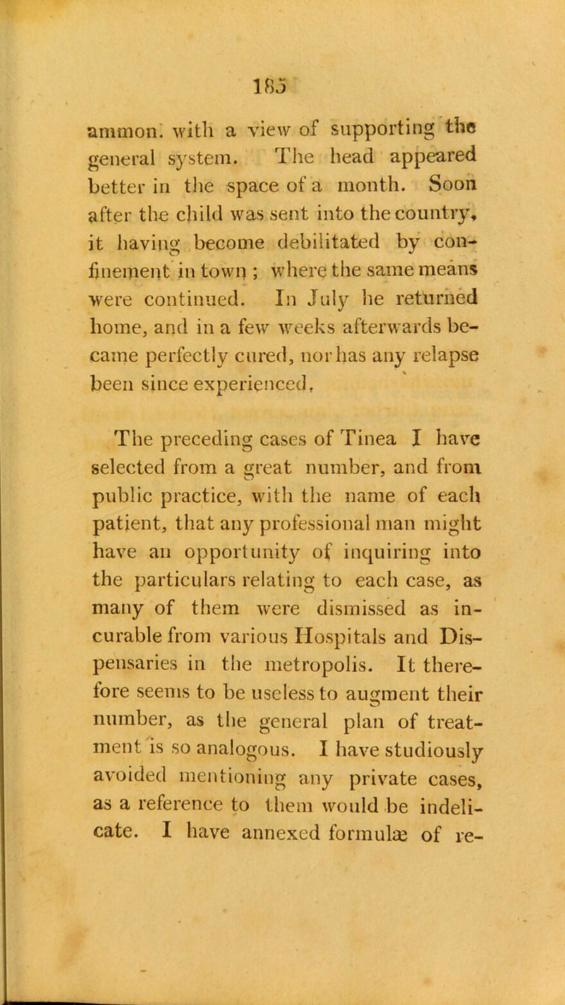 18 j amnion, with a view of supporting the general system. The head appeared better in the space of a month. Soon after the child was sent into the country, it having become debilitated by con- finement in town ; where the same means were continued. In July he returned home, and in a few weeks afterwards be- came perfectly cured, nor has any relapse been since experienced, The preceding cases of Tinea I have selected from a great number, and from public practice, with the name of each patient, that any professional man might have an opportunity of inquiring into the particulars relating to each case, as many of them were dismissed as in- curable from various Hospitals and Dis- pensaries in the metropolis. It there- fore seems to be useless to augment their number, as the general plan of treat- ment is so analogous. I have studiously avoided mentioning any private cases, as a reference to them would be indeli-