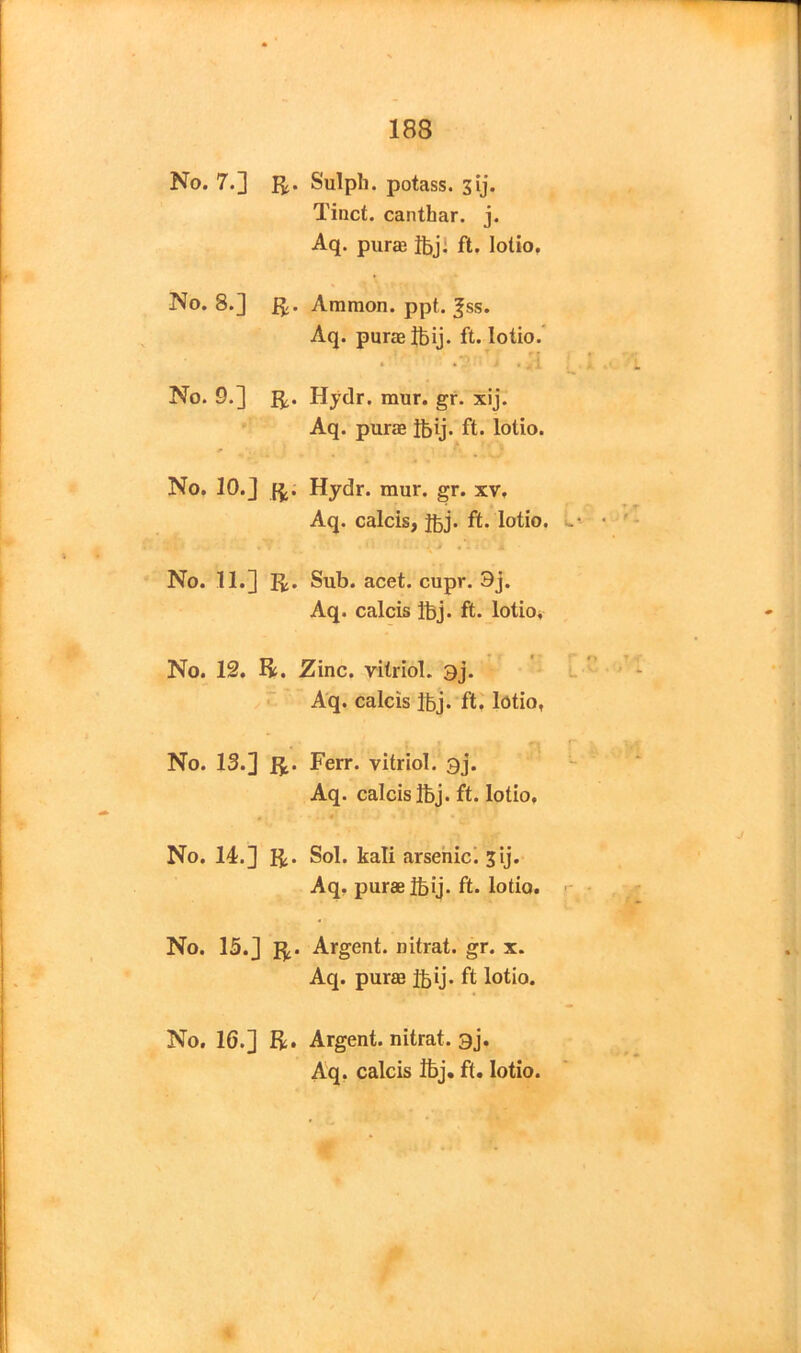 No. 7.] li- Sulph. potass. 3ij. Tinct. canthar. j. Aq. purae ibj. ft. lotio. No. 8.] ft- Ammon, ppt. fss. Aq. purae ibij. ft. lotio. .7 > .;i No. 9.] ft- Hydr. mur. gr. xij. Aq. purae ibij. ft. lotio. No. 10.] ft. Hydr. raur. gr. xv, Aq. calcis, ibj. ft. lotio. No. 11.] ft. Sub. acet. cupr. 3j. Aq. calcis ibj. ft. lotio. No. 12. ft. Zinc, vitriol. 3j. Aq. calcis ibj. ft. lotio, No. 13.] ft. Ferr. vitriol. 3j. Aq. calcis Ibj. ft. lotio. No. 14.] ft. Sol. kali arsenic. 3ij. Aq. purae ibij. ft. lotio. No. 13.] ft. Argent, nitrat. gr. x. Aq. purae ibij. ft lotio. No. 16.] ft. Argent, nitrat. 3j. Aq. calcis ibj. ft. lotio.