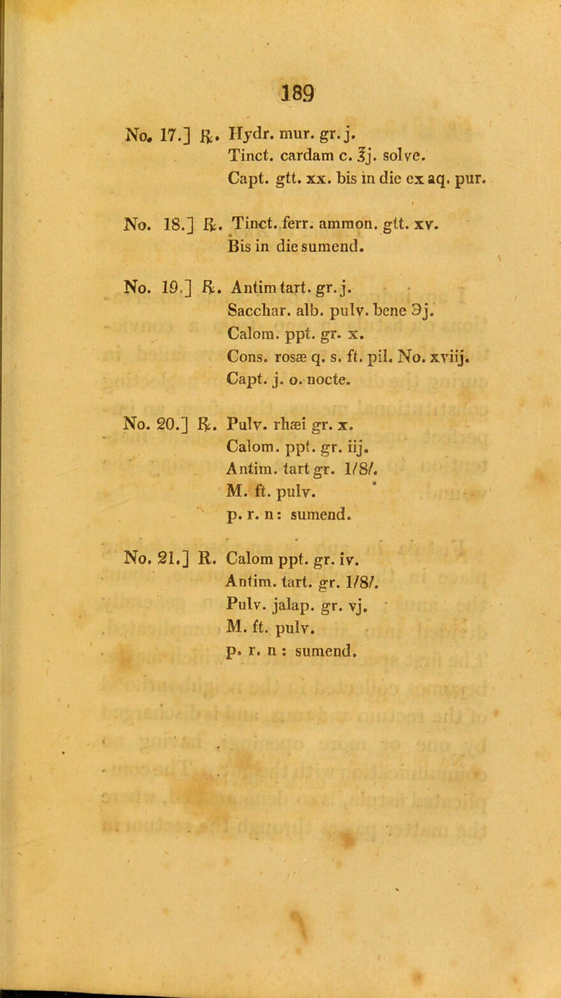 No. 17.] ft. Hydr. mur.gr. j. Tinct. cardam c. 3j. solve. Capt. gtt. xx. bis in die ex aq. pur i No. 18.] ft. Tinct. ferr. amraon, gtt. xv. Bis in diesumend. No. 19=] ft. Antimtart. gr. j. Sacchar. alb. pulv. bene 3j. Calom. ppt. gr. x. Cons, rosas q. s. ft. pil. No. xviij. Capt. j. o. nocte. No. 20.] ft. Pulv. rhaei gr. x. Calom. ppt. gr. iij. Antim. tart gr. 1/8/. M. ft. pulv. p. r. n: sumend. No. 21.] R. Calom ppt. gr. iv. Antim. tart. gr. 1/8/. Pulv. jalap, gr. vj. M. ft. pulv. p. r. n : sumend.