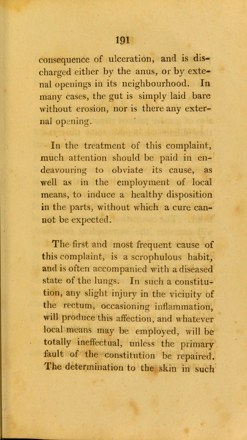 consequence of ulceration, and is dis- charged either by the anus, or by exte- nal openings in its neighbourhood. In many cases, the gut is simply laid bare without erosion, nor is there any exter- nal opening. In the treatment of this complaint, much attention should be paid in en- deavouring to obviate its cause, as well as in the employment of local means, to induce a healthy disposition in the parts, without which a cure can- not be expected. The first and most frequent cause of this complaint, is a scrophulous habit, and is often accompanied with a diseased state of the lungs. In such a constitu- tion, any slight injury in the vicinity of the rectum, occasioning inflammation, will produce this affection, and whatever local means may be employed, will be totally ineffectual, unless the primary fault of the constitution be repaired. The determination to the skin in such