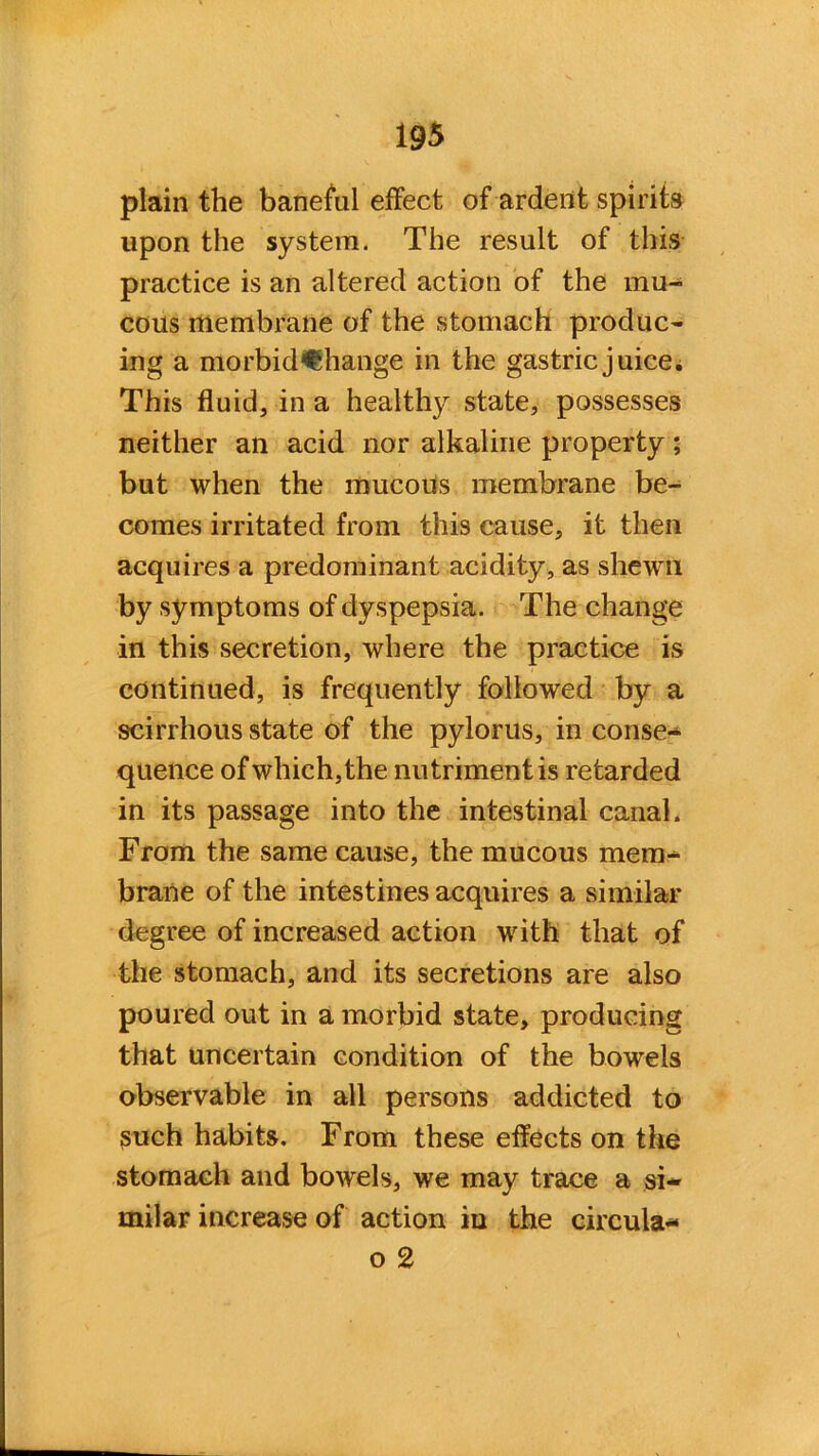 plain the baneful effect of ardent spirits upon the system. The result of this practice is an altered action of the mu- cous membrane of the stomach produc- ing a morbid€hange in the gastric juice. This fluid, in a healthy state, possesses neither an acid nor alkaline property; but when the mucous membrane be- comes irritated from this cause, it then acquires a predominant acidity, as shewn by symptoms of dyspepsia. The change in this secretion, where the practice is continued, is frequently followed by a scirrhous state of the pylorus, in conse** quence of which, the nutriment is retarded in its passage into the intestinal canal. From the same cause, the mucous mem- brane of the intestines acquires a similar degree of increased action with that of the stomach, and its secretions are also poured out in a morbid state, producing that uncertain condition of the bowels observable in all persons addicted to such habits. From these effects on the stomach and bowels, we may trace a si- milar increase of action in the circula- o 2