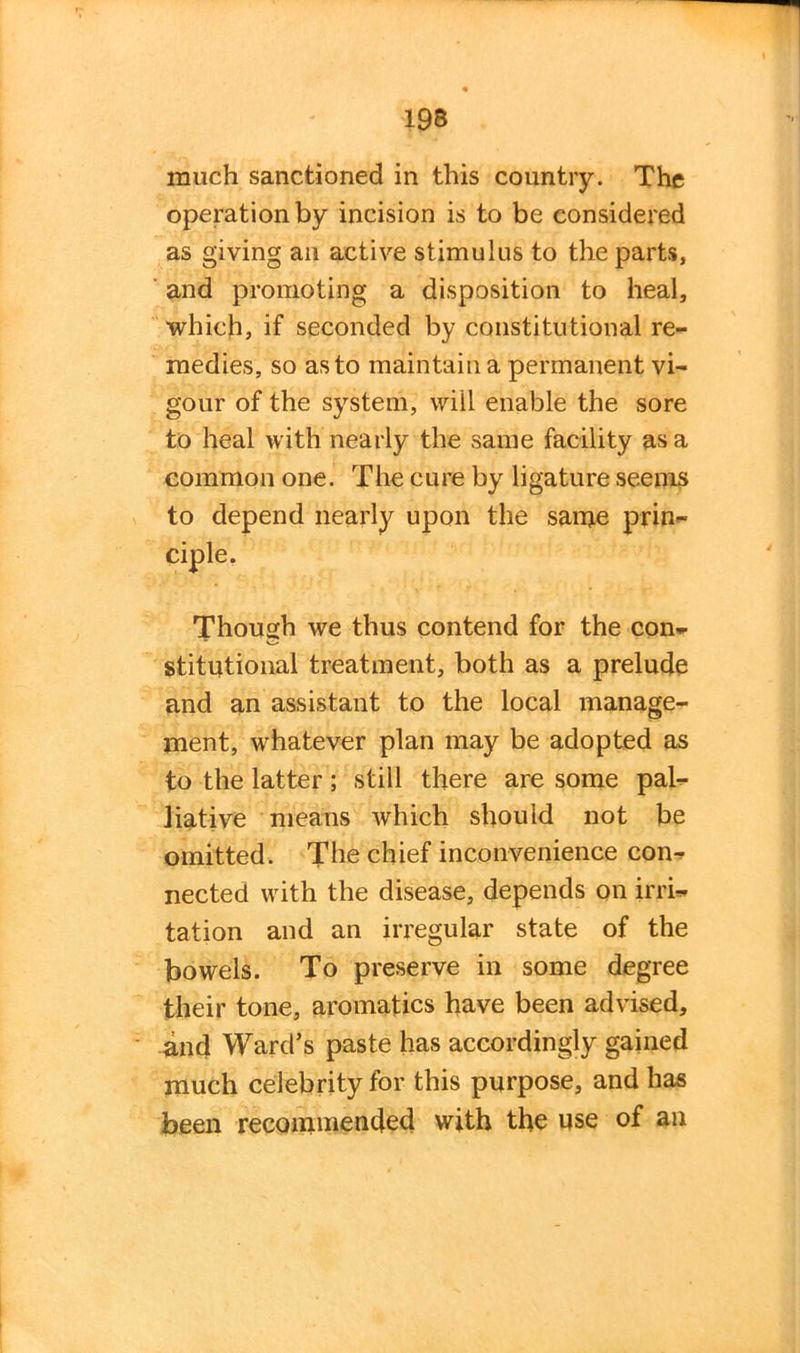 much sanctioned in this country. The operation by incision is to be considered as giving an active stimulus to the parts, and promoting a disposition to heal, which, if seconded by constitutional re- medies, so as to maintain a permanent vi- gour of the system, will enable the sore to heal with nearly the same facility as a common one. The cure by ligature seems to depend nearly upon the same prin- Though we thus contend for the con- stitutional treatment, both as a prelude and an assistant to the local manage- ment, whatever plan may be adopted as to the latter ; still there are some pal- liative means which should not be omitted. The chief inconvenience con- nected with the disease, depends on irri- tation and an irregular state of the bowels. To preserve in some degree their tone, aromatics have been advised, and Ward's paste has accordingly gained much celebrity for this purpose, and has been recommended with the use of an