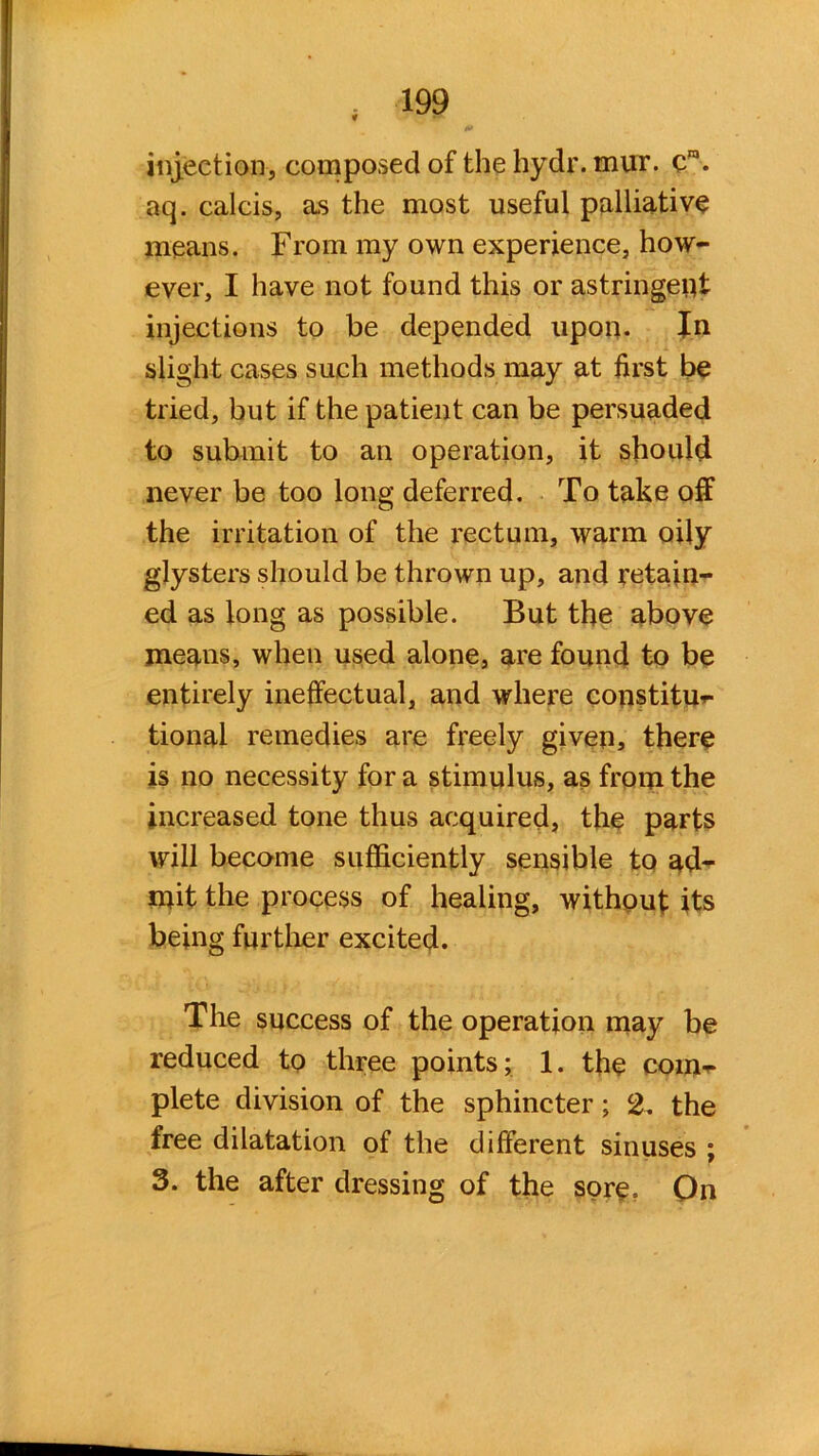 injection, composed of the hydr. mur. cm. aq. calcis, as the most useful palliative means. From my own experience, how- ever, I have not found this or astringent injections to be depended upon- In slight cases such methods may at first be tried, but if the patient can be persuaded to submit to an operation, it should never be too long deferred. To take off the irritation of the rectum, warm oily glysters should be thrown up, and retain- ed as long as possible. But the above means, when used alone, are found to be entirely ineffectual, and where constitu- tional remedies are freely given, there is no necessity for a stimulus, as from the increased tone thus acquired, the parts will became sufficiently sensible to ad- mit the process of healing, without its being further excited. The success of the operation may be reduced to three points; 1. the com- plete division of the sphincter; 2, the free dilatation of the different sinuses ; 3. the after dressing of the sore. On