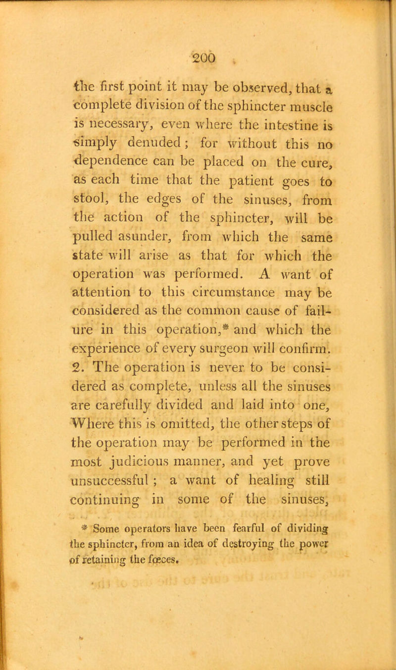 the first point it may be observed, that a complete division of the sphincter muscle is necessary, even where the intestine is simply denuded; for without this no dependence can be placed on the cure, as each time that the patient goes to stool, the edges of the sinuses, from the action of the sphincter, will be pulled asunder, from which the same state will arise as that for which the operation was performed. A want of attention to this circumstance may be considered as the common cause of fail- ure in this operation,* and which the experience of every surgeon will confirm. 2. The operation is never to be consi- dered as complete, unless all the sinuses are carefully divided and laid into one. Where this is omitted, the other steps of the operation may be performed in the most judicious manner, and yet prove unsuccessful ; a want of healing still continuing in some of the sinuses, * Some operators have been fearful of dividing the sphincter, from an idea of destroying the power of retaining the fceces.