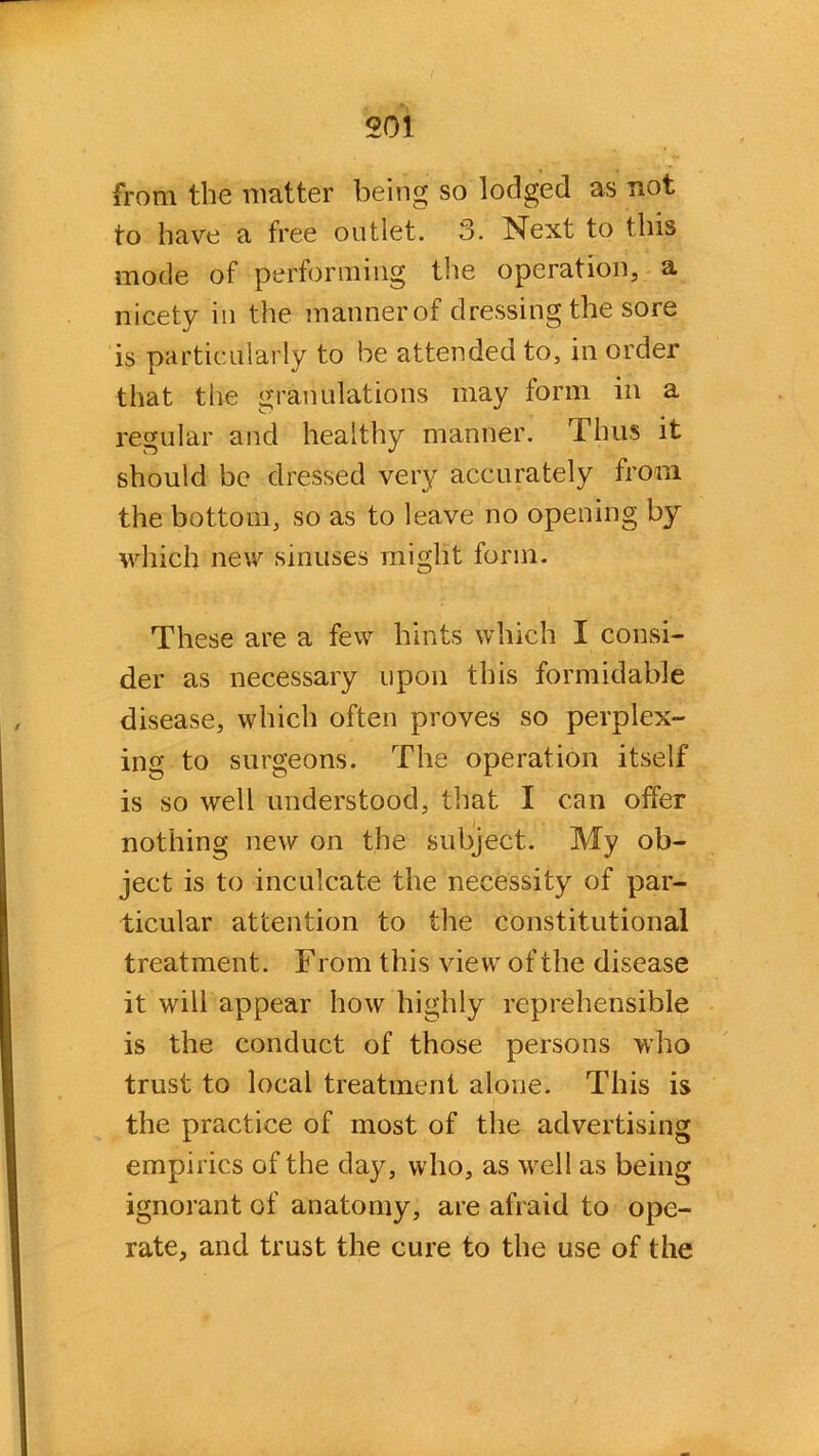 from the matter being so lodged as not to have a free outlet. 3. Next to this mode of performing the operation, a nicety in the manner of dressing the sore is particularly to be attended to, in order that the granulations may form in a regular and healthy manner. Thus it should be dressed very accurately from the bottom, so as to leave no opening by which new sinuses might form. These are a few hints which I consi- der as necessary upon this formidable disease, which often proves so perplex- ing to surgeons. The operation itself is so well understood, that I can offer nothing new on the subject. My ob- ject is to inculcate the necessity of par- ticular attention to the constitutional treatment. F rom this view of the disease it will appear how highly reprehensible is the conduct of those persons who trust to local treatment alone. This is the practice of most of the advertising empirics of the day, who, as well as being ignorant of anatomy, are afraid to ope- rate, and trust the cure to the use of the