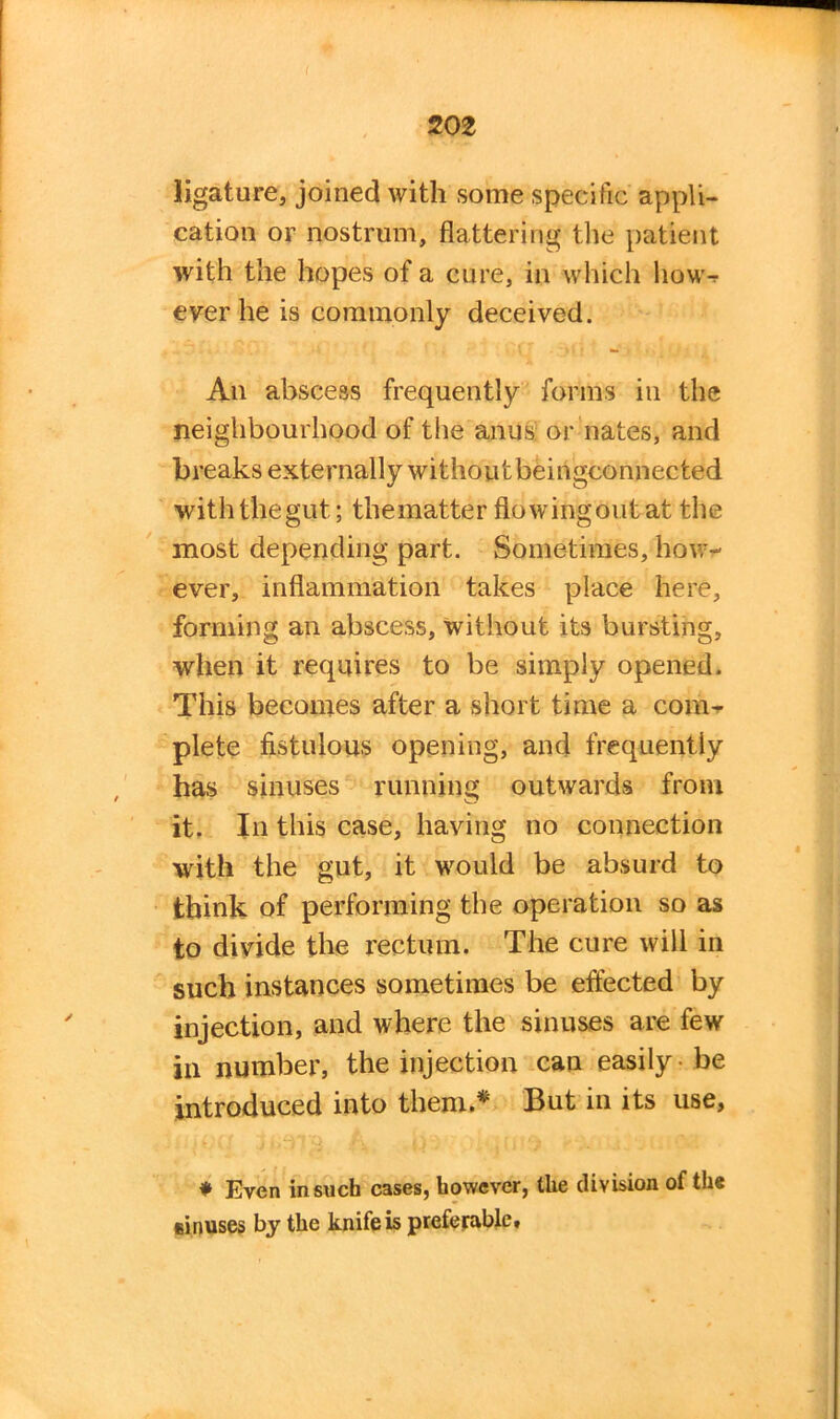 ligature, joined with some specific appli- cation or nostrum, flattering the patient with the hopes of a cure, in which how-r ever he is commonly deceived. An abscess frequently forms in the neighbourhood of the anus or nates, and breaks externally without beingconnected with the gut; thematter flowingoutat the most depending part. Sometimes, how- ever, inflammation takes place here, forming an abscess, without its bursting, when it requires to be simply opened. This becomes after a short time a com- plete fistulous opening, and frequently has sinuses running outwards from it. In this case, having no connection with the gut, it would be absurd to think of performing the operation so as to divide the rectum. The cure will in such instances sometimes be effected by injection, and where the sinuses are few in number, the injection can easily -be introduced into them.* But in its use, * Even in such cases, however, the division of the sinuses by the knife is preferable*