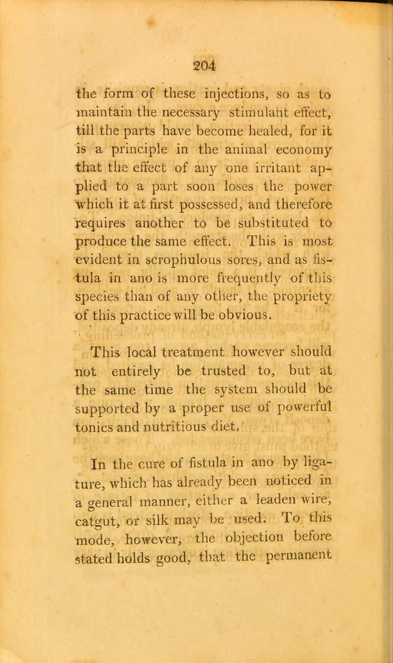 the form of these injections, so as to maintain the necessary stimulant effect, till the parts have become healed, for it is a principle in the animal economy that the effect of any one irritant ap- plied to a part soon loses the power which it at first possessed, and therefore requires another to be substituted to produce the same effect. This is most evident in scrophulous sores, and as fis- tula in ano is more frequently of this species than of any other, the propriety of this practice will be obvious. * i > . * ' • ~ ’ ... This local treatment however should not entirely be trusted to, but at the same time the system should be supported by a proper use of powerful tonics and nutritious diet. In the cure of fistula in ano by liga- ture, which has already been noticed in a General manner, either a leaden wire, o . catgut, or silk may be used. To this mode, however, the objection before stated holds good, that the permanent