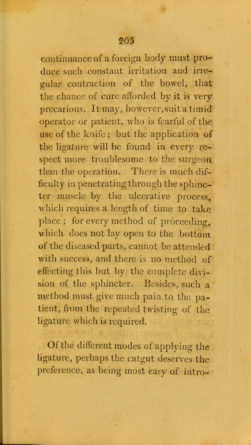 continuance of a foreign body must pro- duce such constant irritation and irre- gular contraction of the bowel, that the chance of cure afforded by it is very precarious. It may, however,suit a timid operator or patient, who is fearful of the use of the knife ; but the application of the ligature will be found in every re- spect more troublesome to the surgeon, than the operation. There is much dif- ficulty in penetrating through the sphinc- ter muscle by the ulcerative process, which requires a length of time to take place ; for every method of proceeding, which does not lay open to the bottom of the diseased parts, cannot be attended with success, and there is no method of effecting this but by the complete divi- sion of the sphincter. Besides, such a method must give much pain to, the pa- tient, from the repeated twisting of the ligature which is required. Of the different modes of applying the ligature, perhaps the catgut deserves the preference, as being most easy of intro-