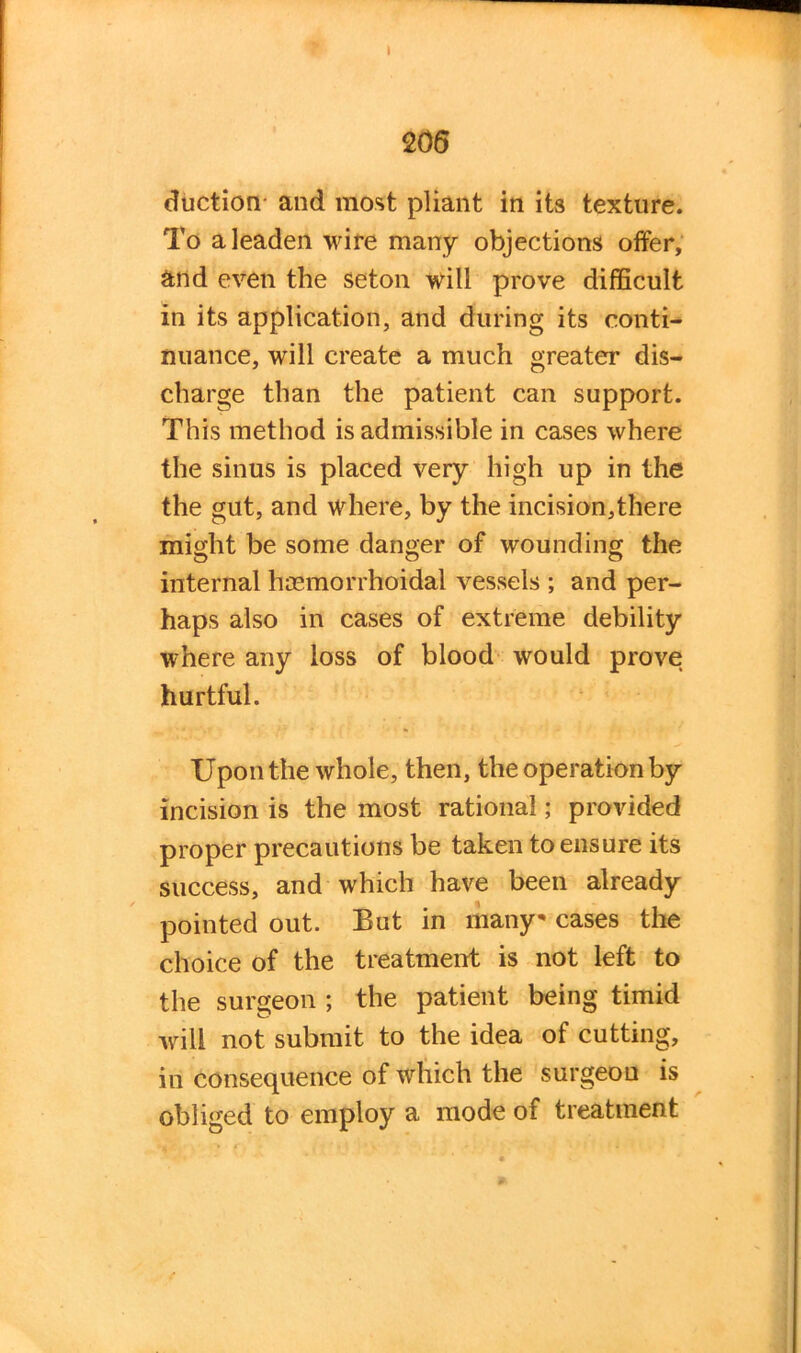 I 206 Auction and most pliant in its texture. To a leaden wire many objections offer, and even the seton will prove difficult in its application, and during its conti- nuance, will create a much greater dis- charge than the patient can support. This method is admissible in cases where the sinus is placed very high up in the the gut, and where, by the incision,there might be some danger of wounding the internal haemorrhoidal vessels ; and per- haps also in cases of extreme debility where any loss of blood would prove hurtful. Upon the whole, then, the operation by incision is the most rational; provided proper precautions be taken to ensure its success, and which have been already pointed out. But in many* cases the choice of the treatment is not left to the surgeon ; the patient being timid will not submit to the idea of cutting, in consequence of which the surgeon is obliged to employ a mode of treatment