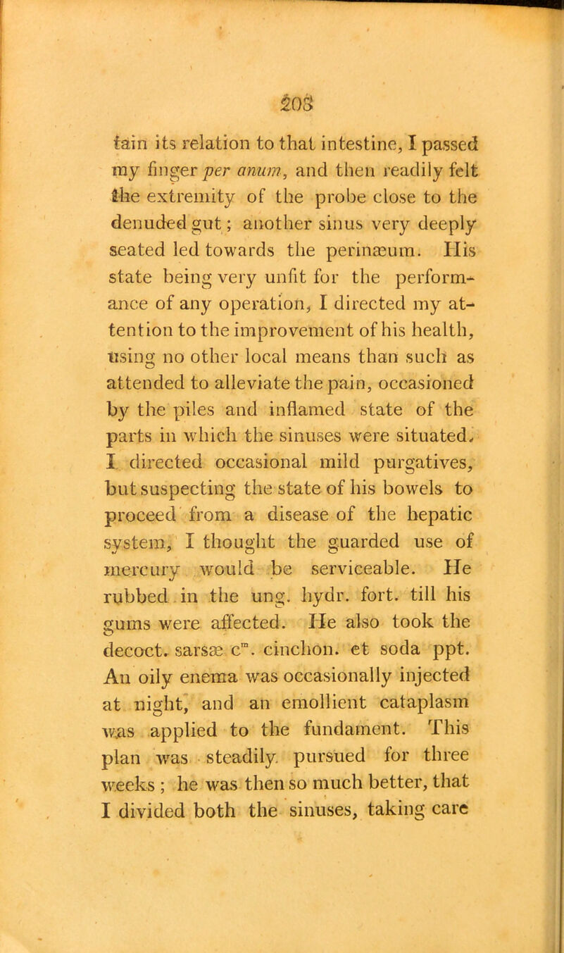 tain its relation to that intestine, I passed ray finger per anum, and then readily felt She extremity of the probe close to the denuded gut; another sinus very deeply seated led towards the perinreum. His state being very unfit for the perform- ance of any operation, I directed my at- tention to the improvement of his health, using no other local means than such as attended to alleviate the pain, occasioned b}' the piles and inflamed state of the parts in which the sinuses were situated, I directed occasional mild purgatives, but suspecting the state of his bowels to proceed from a disease of the hepatic system, I thought the guarded use of mercury wo-uld be serviceable. He rubbed in the ung. liydr. fort, till his gums were affected. He also took the decoct, sarsse cm. cinchon. et soda ppt. An oily enema was occasionally injected at night, and an emollient cataplasm wjas applied to the fundament. This plan wras steadily pursued lor three weeks ; he was then so much better, that . i I divided both the sinuses, taking care