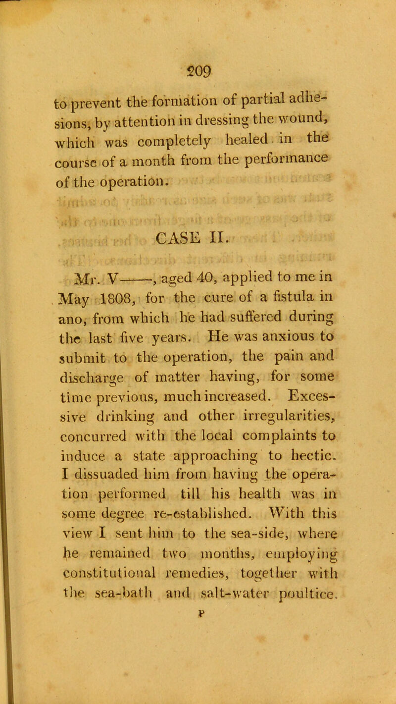 509 to prevent the formation of partial adhe- sions, by attention in dressing the wound, which was completely healed in the course of a month from the performance of the operation. CASE II. Mr. V aged 40, applied to me in May 1808, for the cure of a fistula in ano, from which he had suffered during the last five years. He was anxious to submit to the operation, the pain and discharge of matter having, for some time previous, much increased. Exces- sive drinking and other irregularities, concurred with the local complaints to induce a state approaching to hectic. I dissuaded him from having the opera- tion performed till his health was in some degree re-established. With this view I sent him to the sea-side, where he remained two months, employing constitutional remedies, together with the sea-bath and salt-water poultice. ¥