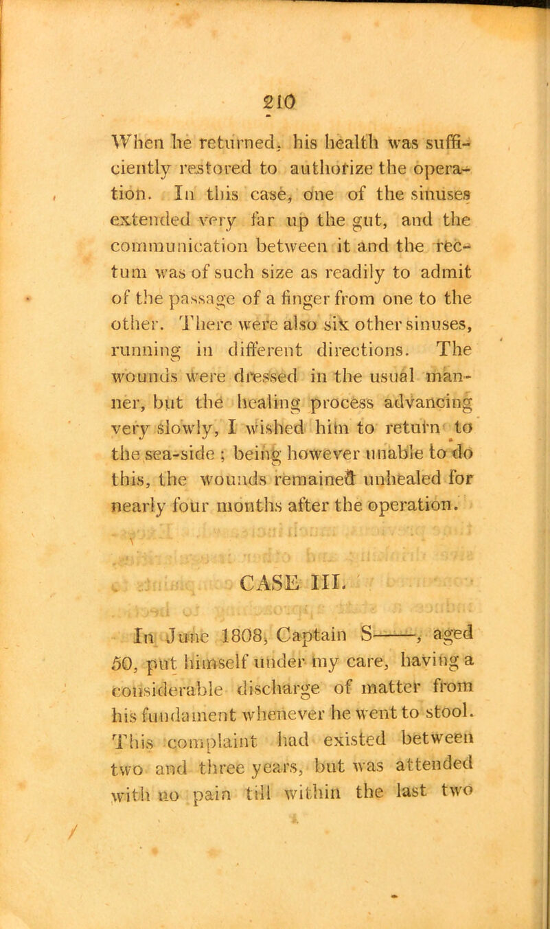 When he returned, his health was suffi- ciently restored to authorize the opera- tion. In this case, one of the sinuses extended very far up the gut, and the communication between it and the rec- tum was of such size as readily to admit of the passage of a linger from one to the other. There were also six other sinuses, running in different directions. The wounds were dressed in the usual man- ner, but the healing process advancing very slowly, I wished hitn to retain to the sea-side ; being however unable to do this, the wounds remained unhealed for nearly four months after the operation. CASE III. In June 1808, Captain S , aged 50, put himself under my care, having a considerable discharge of matter from his fundament whenever he went to stool. This complaint had existed between two and three years, but was attended with no pain till within the last two /