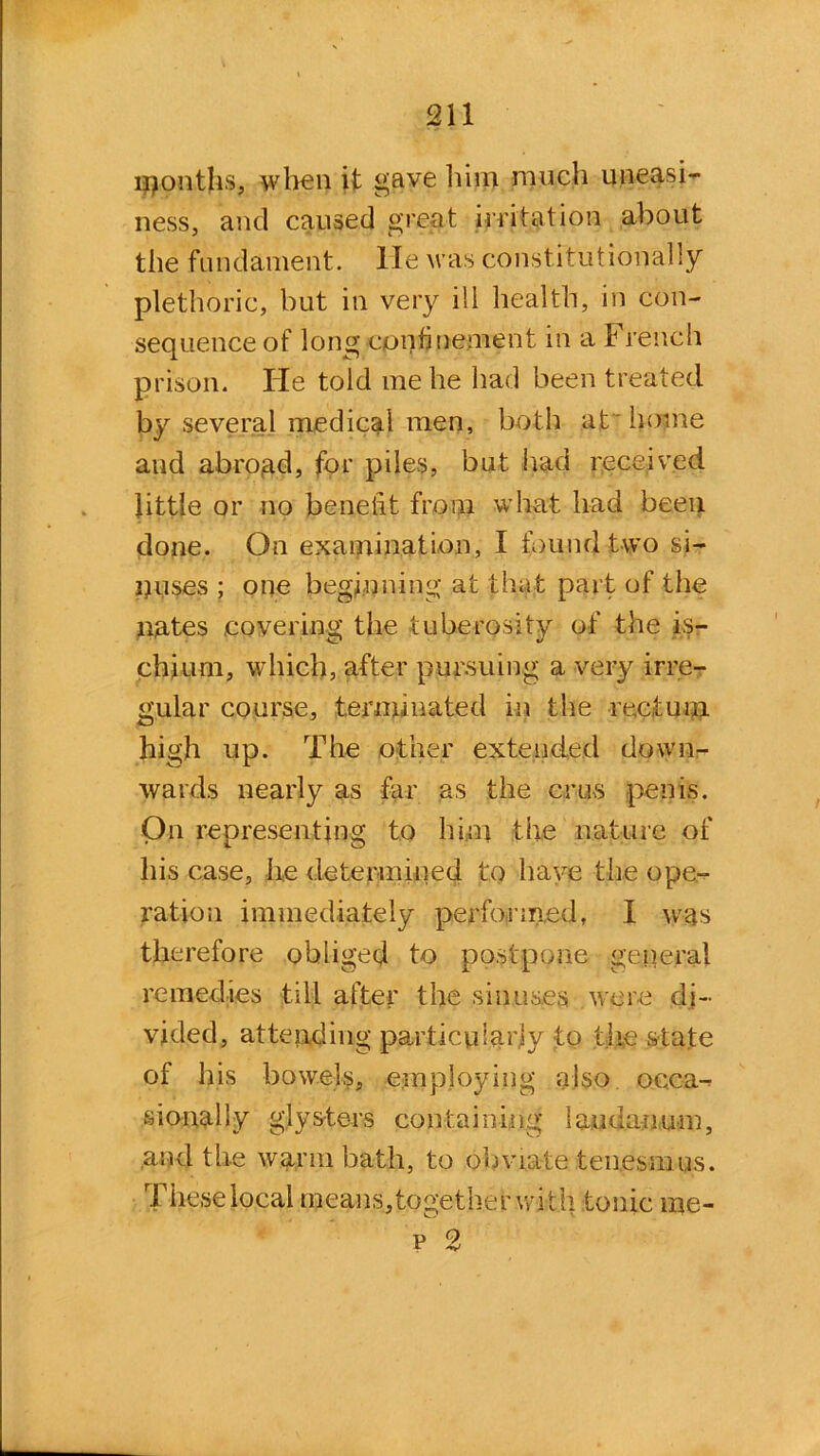 lijonths, when it gave him much uneasi- ness, and caused great irritation about the fundament, lie was constitutionally plethoric, but in very ill health, in con- sequence of long confinement in a French prison. He told me he had been treated by several medical men, both at home and abroad, for piles, but had received little or no benefit from what had been done. On examination, I found two si- nuses ; one beginning at that part of the nates covering the tuberosity of the is- chium, which, after pursuing a very irre- gular course, terminated in the rectum high up. The other extended down- wards nearly as far as the crus penis. On representing to him the nature of his case, he determined to have the ope- ration immediately performed, I was therefore obliged to postpone general remedies till after the sinuses were di- vided, attending particularly to the state of his bowels, employing also occa- sionally glysters containing laudanum, and the warm bath, to obviate tenesmus. These local means, together wi th tonic me- p 2