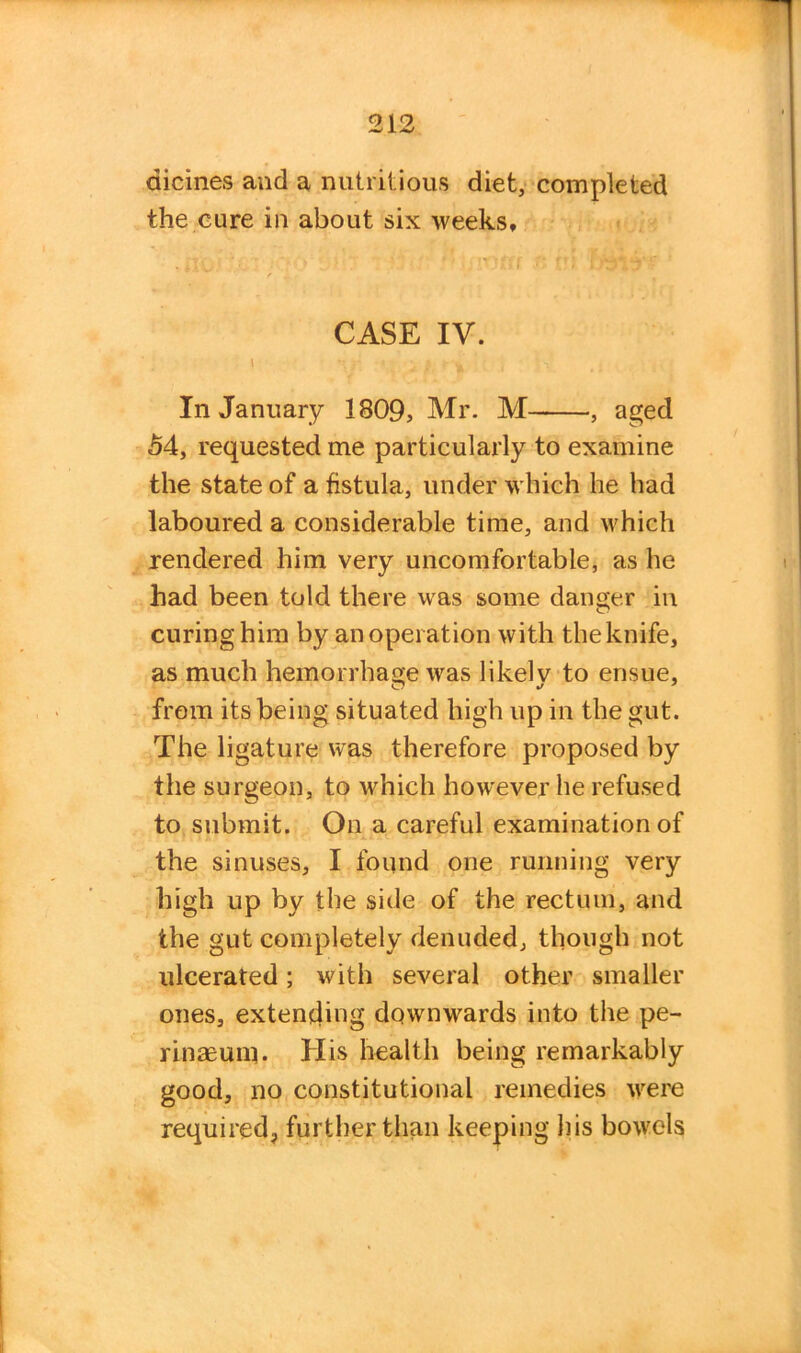 dicines and a nutritious diet, completed the cure in about six weeks* CASE IV. \ r » ’ 1 ‘ V In January 1809, Mr. M , aged 54, requested me particularly to examine the state of a fistula, under which he had laboured a considerable time, and which rendered him very uncomfortable, as he had been told there was some danger in curing him by an operation with the knife, as much hemorrhage was likelv to ensue, from its being situated high up in the gut. The ligature was therefore proposed by the surgeon, to which however he refused to submit. On a careful examination of the sinuses, I found one running very high up by the side of the rectum, and the gut completely denuded, though not ulcerated; with several other smaller ones, extending downwards into the pe- rinaeum. His health being remarkably good, no constitutional remedies were required, further than keeping his bowels