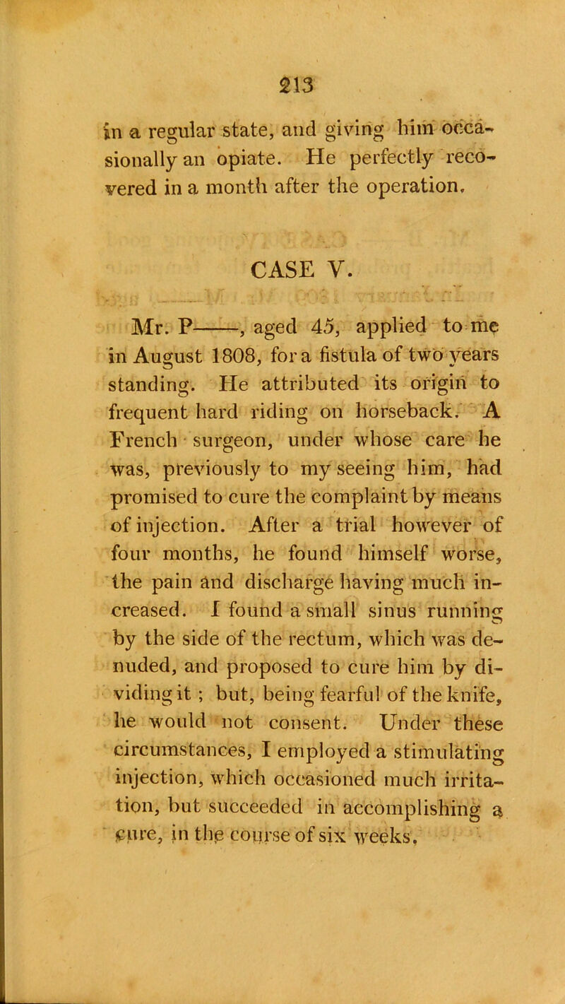 in a regular state, and giving him occa- sionally an opiate. He perfectly reco- vered in a month after the operation. CASE y. Mr. P , aged 45, applied to me in August 1808, fora fistula of two years standing. He attributed its origin to frequent hard riding on horseback. A French surgeon, under whose care he was, previously to my seeing him, had promised to cure the complaint by means of injection. After a trial however of four months, he found himself worse, the pain and discharge having much in- creased. I found a small sinus running by the side of the rectum, which was de- nuded, and proposed to cure him by di- viding it ; but, being fearful of the knife, he would not consent. Under these circumstances, I employed a stimulating injection, which occasioned much irrita- tion, but succeeded in accomplishing a cure, in the course of six weeks.