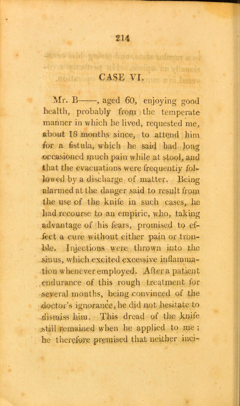 CASE VI. Mr. E , aged 60, enjoying good health, probably from the temperate manner in which lie lived, requested me, about 18 months since, to attend him for a fistula, which he said had long occasioned much pain while at stool, and that the evacuations were frequently fol- lowed by a discharge of matter. Being alarmed at the danger said to result from the use of the knife in such cases. Ire had recourse to an empiric, who, taking advantage of his fears, promised to ef- fect a cure without either pain or trou- ble. Injections were thrown into the sinus, which excited excessive inflamma- tion whenever employed. After a patient endurance of this rough treatment for several months, being convinced of the doctor’s ignorance,he did not hesitate to dismiss him. This dread of the knife ;still remained when he applied to me ; he therefore premised that neither inci-