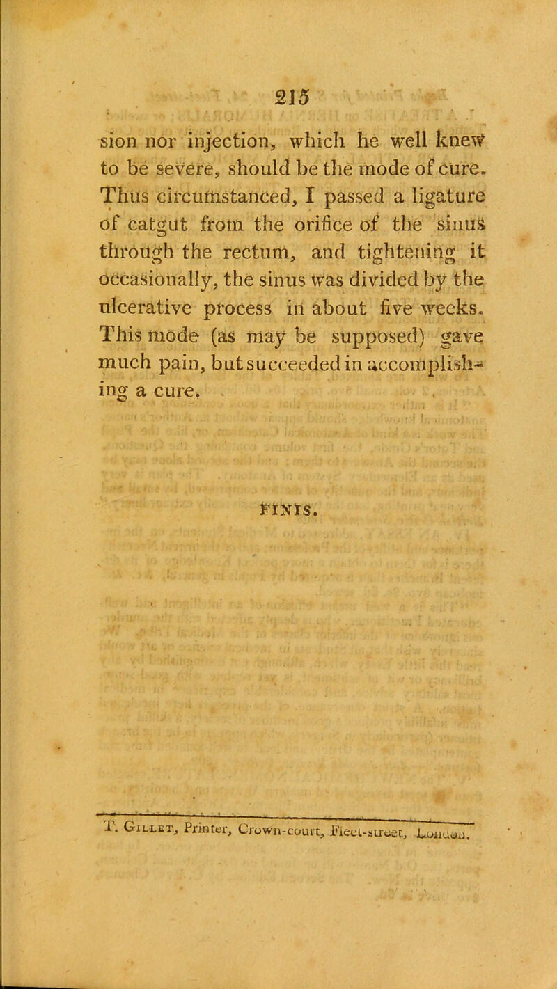 sion nor injection, which he well knew to be severe, should be the mode of cure. Thus circumstanced, I passed a ligature of catgut frotn the orifice of the sinus through the rectum, and tightening it occasionally, the sinus was divided by the ulcerative process in about five weeks. This mode (as may be supposed) gave much pain, but succeeded in accomplish- ing a cure. FINIS. I. Gillet, Printer, Crown-court, Fleet-street, Condon.