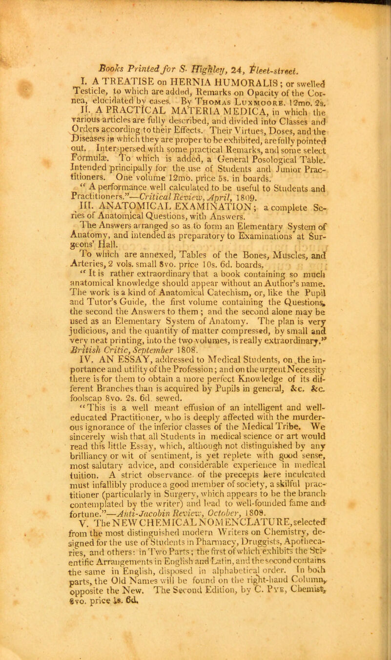 Books Printed for S■ Highley, 24, fleet-street. I. A TREATISE on HERNIA HUMORALIS; or swelled Testicle, to which are added, Remarks on Opacity of the Cor- nea, elucidated by cases. By Thomas Luxmoore. 12mo. 2s. If. A PRACTICAL MATERIA MEDICA, in which the various articles are fully described, and divided into Classes and Orders according totheir Effects. Their Virtues, Doses, and the Diseases in which they are proper to be exhibited, are fully pointed out. Interspersed with some practical Remarks, and some select T ormuls. r\ o which is added, a General Posological Table. Intended principally for the use of Students and Junior Prac- titioners. One volume 12mo. price 5s. in boards. “ A performance well calculated to be useful to Students and Practitioners.”—Critical Review, April, 1809. III. ANATOMICAL EXAMINATION ; a complete Sc- ries of Anatoipical Questions, with Answers. The Answers arranged so as to form an Elementarv System of Anatomy, and intended as preparatory to Examinations at Sur- geons’ Hall. rIo which are annexed. Tables of the Bones, Muscles, and Arteries, 2 vols. small Svo. price 10s. 6d. boards. “ It is rather extraordinary that a book containing so much anatomical knowledge should appear without an Author’s name. The work is a kind of Anatomical Catechism, or, like the Pupil and Tutor’s Guide, the first volume containing the Questions* the second the Answers to them ; and the second alone may be used as an Elementary System of Anatomy. The plan is very judicious, and the quantity of matter compressed, by small and very neat printing, into the two volumes, is really extraordinary.” British Critic, September 1808. IV. AN ESSAY, addressed to Medical Students, on .the im- portance and utility of the Profession; and on the urgent Necessity there is for them to obtain a more perfect Knowledge of its dif- ferent Branches than is acquired by Pupils in general, &c. &c. foolscap 8vo. 2s. 6d sewed. “This is a well meant effusion of an intelligent and well- educated Practitioner, who is deeply affected with the murder- ous ignorance of the inferior classes of the Medical Tribe. We sincerely wish that all Students in medical science or art would read this little Essay, which, although not distinguished by any brilliancy or w it of sentiment, is yet replete with good sense, most salutary advice, and considerable experience in medical tuition. A strict observance of the precepts here inculcated must infallibly produce a good member of society, a skilful prac- titioner (particularly in Surgery, which appears to be the branch- contemplated by the writer) and lead to well-founded feme and fortune.”—Anti-Jacobin Review, October, 1808. V. TheNEWCHEMICALNOiVlENCLATURE,selected from the most distinguished modern Writers on Chemistry, de- signed for the use of Students in Pharmacy, Druggists, Apotheca- ries, and others: inTwo Parts; the first of which exhibits the Srr- entific Arrangements in English and Latin, and thesocond contains the same in English, disposed in alphabetical order. In both parts, the Old Names will be found on the right-hand Column* opposite the New. The Second Edition, by C. Pye, Chemist, Svo. price is. 6d.