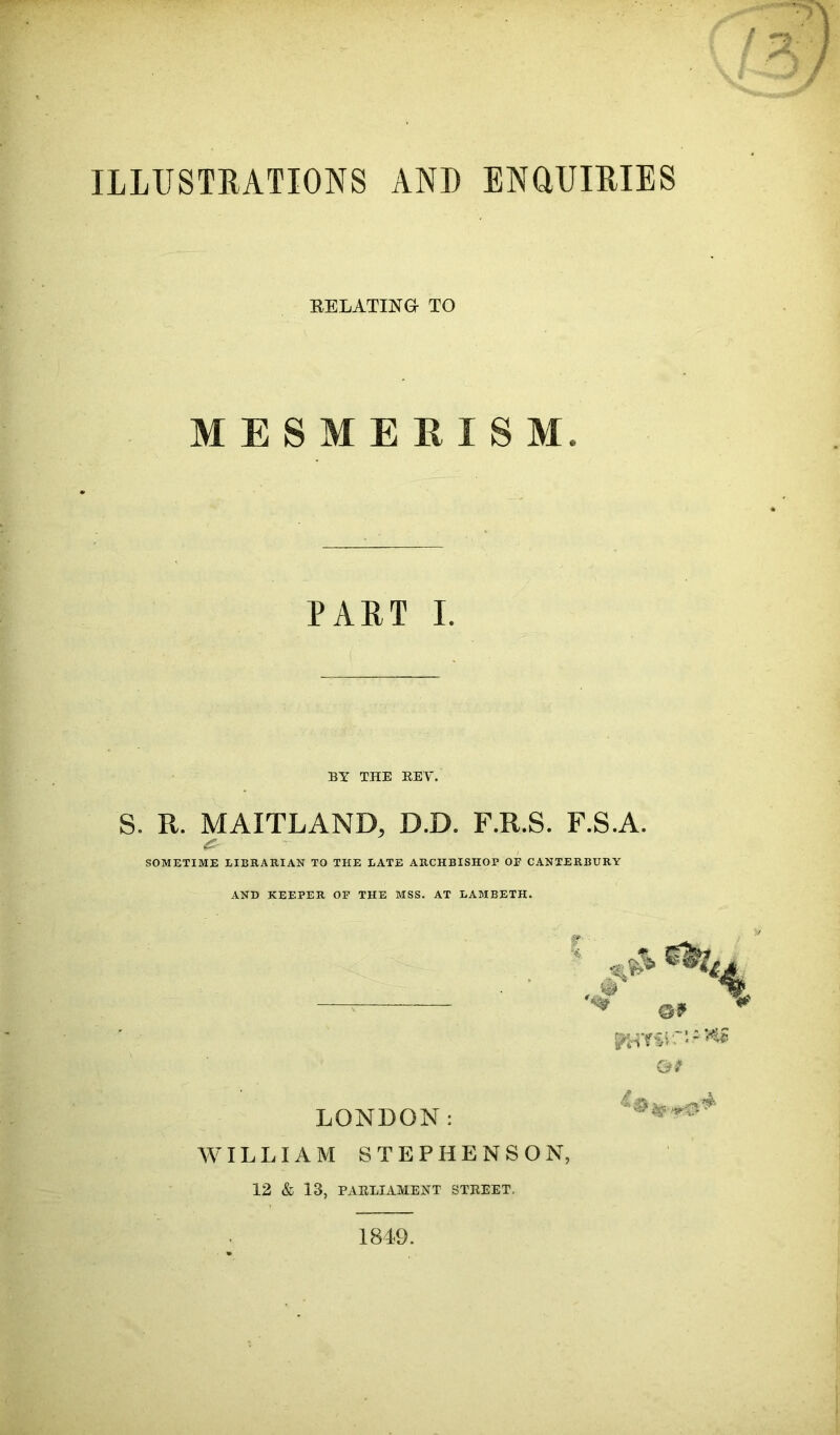 ILLUSTRATIONS AND ENQUIRIES RELATING- TO MESMERISM. PART I. BY THE KEY. S. R. MAITLAND, D.D. F.R.S. F.S.A. (£• SOMETIME LIBRARIAN TO THE LATE ARCHBISHOP OF CANTERBURY AND KEEPER OF THE MSS. AT LAMBETH. LONDON: (3? WILLIAM STEPHENSON, 12 & 13, PARLIAMENT STREET. 1849.