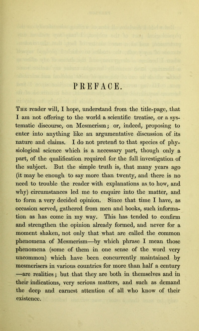 PREFACE. The reader will, I hope, understand from the title-page, that I am not offering to the world a scientific treatise, or a sys- tematic discourse, on Mesmerism; or, indeed, proposing to enter into anything like an argumentative discussion of its nature and claims. I do not pretend to that species of phy- siological science which is a necessary part, though only a part, of the qualification required for the full investigation of the subject. But the simple truth is, that many years ago (it may be enough to say more than twenty, and there is no need to trouble the reader with explanations as to how, and why) circumstances led me to enquire into the matter, and to form a very decided opinion. Since that time I have, as occasion served, gathered from men and books, such informa- tion as has come in my way. This has tended to confirm and strengthen the opinion already formed, and never for a moment shaken, not only that what are called the common phenomena of Mesmerism—by which phrase I mean those phenomena (some of them in one sense of the word very uncommon) which have been concurrently maintained by mesmerisers in various countries for more than half a century —are realities; but that they are both in themselves and in their indications, very serious matters, and such as demand the deep and earnest attention of all who know of their existence.