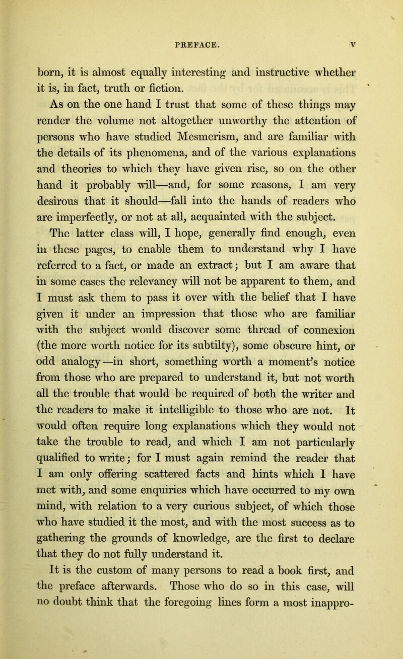 born, it is almost equally interesting and instructive whether it is, in fact, truth or fiction. As on the one hand I trust that some of these things may render the volume not altogether unworthy the attention of persons who have studied Mesmerism, and are familiar with the details of its phenomena, and of the various explanations and theories to which they have given rise, so on the other hand it probably will—and, for some reasons, I am very desirous that it should—fall into the hands of readers who are imperfectly, or not at all, acquainted with the subject. The latter class will, I hope, generally find enough, even in these pages, to enable them to understand why I have referred to a fact, or made an extract; but I am aware that in some cases the relevancy will not be apparent to them, and I must ask them to pass it over with the belief that I have given it under an impression that those who are familiar with the subject would discover some thread of connexion (the more worth notice for its subtilty), some obscure hint, or odd analogy—in short, something worth a moments notice from those who are prepared to understand it, but not worth all the trouble that would be required of both the writer and the readers to make it intelligible to those who are not. It would often require long explanations which they would not take the trouble to read, and which I am not particularly qualified to write; for I must again remind the reader that I am only offering scattered facts and hints which I have met with, and some enquiries which have occurred to my own mind, with relation to a very curious subject, of which those who have studied it the most, and with the most success as to gathering the grounds of knowledge, are the first to declare that they do not fully understand it. It is the custom of many persons to read a book first, and the preface afterwards. Those who do so in this case, will no doubt think that the foregoing lines form a most inappro-