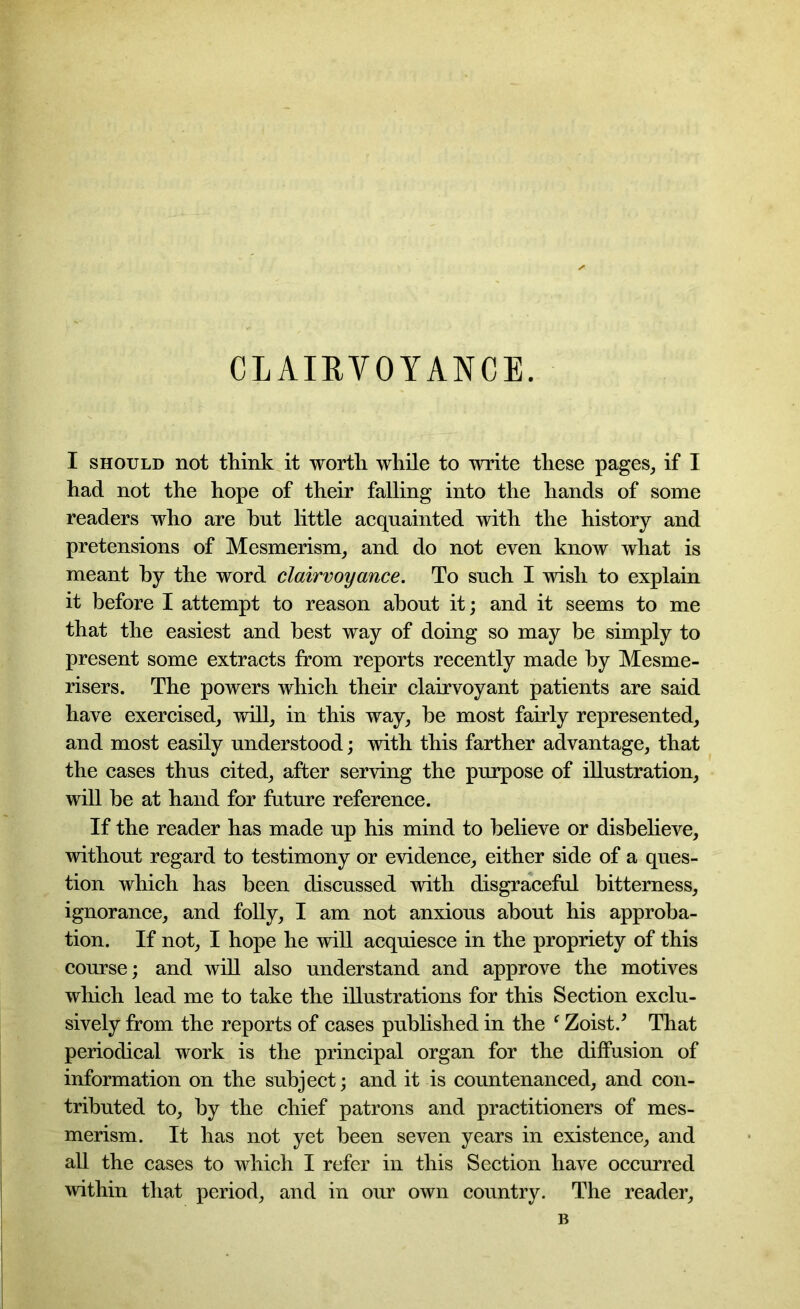 CLAIRVOYANCE. I should not think it worth while to write these pages, if I had not the hope of their falling into the hands of some readers who are hut little acquainted with the history and pretensions of Mesmerism, and do not even know what is meant by the word clairvoyance. To such I wish to explain it before I attempt to reason about it; and it seems to me that the easiest and best way of doing so may be simply to present some extracts from reports recently made by Mesme- risers. The powers which their clairvoyant patients are said have exercised, will, in this way, be most fairly represented, and most easily understood; with this farther advantage, that the cases thus cited, after serving the purpose of illustration, will be at hand for future reference. If the reader has made up his mind to believe or disbelieve, without regard to testimony or evidence, either side of a ques- tion which has been discussed with disgraceful bitterness, ignorance, and folly, I am not anxious about his approba- tion. If not, I hope he will acquiesce in the propriety of this course; and will also understand and approve the motives which lead me to take the illustrations for this Section exclu- sively from the reports of cases published in the f Zoist/ That periodical work is the principal organ for the diffusion of information on the subject; and it is countenanced, and con- tributed to, by the chief patrons and practitioners of mes- merism. It has not yet been seven years in existence, and all the cases to which I refer in this Section have occurred within that period, and in our own country. The reader, B