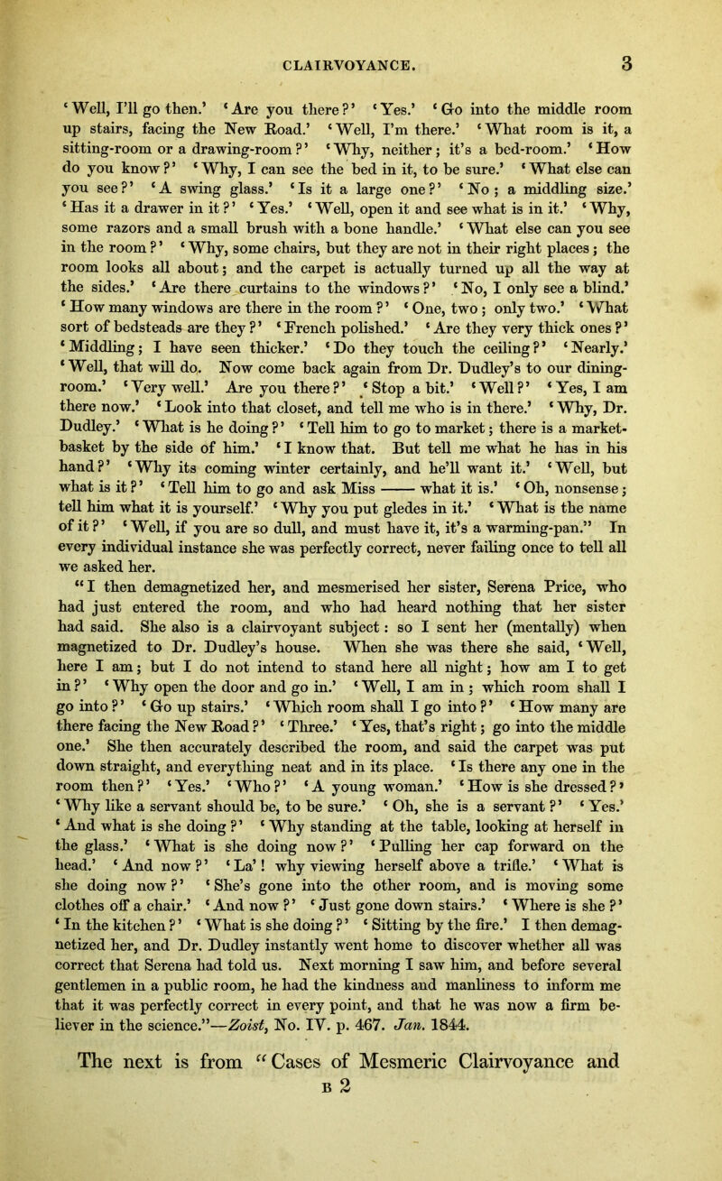 ‘Well, I’ll go then.’ ‘Are you there?’ ‘Yes.’ ‘ Gro into the middle room up stairs, facing the New Road.’ ‘ Well, I’m there.’ ‘ What room is it, a sitting-room or a drawing-room ? ’ ‘Why, neither; it’s abed-room.’ ‘How do you know ? ’ * Why, I can see the bed in it, to be sure.’ * What else can you see?’ ‘A swing glass.’ ‘Is it a large one?’ ‘No; a middling size.’ * Has it a drawer in it ? ’ ‘ Yes.’ ‘ Well, open it and see what is in it.’ * Why, some razors and a small brush with a bone handle.’ ‘ What else can you see in the room ? ’ ‘ Why, some chairs, but they are not in their right places; the room looks all about; and the carpet is actually turned up all the way at the sides.’ ‘Are there curtains to the windows?’ ‘No, I only see a blind.’ ‘ How many windows are there in the room ? ’ ‘ One, two ; only two.’ ‘ What sort of bedsteads are they ? ’ ‘ French polished.’ ‘ Are they very thick ones ? ’ ‘Middling; I have seen thicker.’ ‘Do they touch the ceiling?’ ‘Nearly.’ ‘Well, that will do. Now come back again from Dr. Dudley’s to our dining- room.’ ‘Very well.’ Are you there?’ ‘Stop a bit.’ ‘Well?’ ‘Yes, lam there now.’ ‘ Look into that closet, and tell me who is in there.’ ‘ Why, Dr. Dudley.’ ‘ What is he doing ?’ ‘ Tell him to go to market; there is a market- basket by the side of him.’ ‘ I know that. But tell me what he has in his hand?’ ‘Why its coming winter certainly, and he’ll want it.’ ‘Well, but what is it ?’ ‘ Tell him to go and ask Miss what it is.’ ‘ Oh, nonsense; tell him what it is yourself.’ ‘ Why you put gledes in it.’ ‘ What is the name of it ?’ ‘Well, if you are so dull, and must have it, it’s a warming-pan.” In every individual instance she was perfectly correct, never failing once to tell all we asked her. “I then demagnetized her, and mesmerised her sister, Serena Price, who had just entered the room, and who had heard nothing that her sister had said. She also is a clairvoyant subject: so I sent her (mentally) when magnetized to Dr. Dudley’s house. When she was there she said, ‘Well, here I am; but I do not intend to stand here all night; how am I to get in?’ ‘Why open the door and go in.’ ‘Well, I am in ; which room shall I go into ? ’ ‘ Gfo up stairs.’ ‘ Which room shall I go into ? ’ ‘ How many are there facing the New Road ? ’ ‘ Three.’ ‘ Yes, that’s right; go into the middle one.’ She then accurately described the room, and said the carpet was put down straight, and everything neat and in its place. ‘ Is there any one in the room then?’ ‘Yes.’ ‘Who?’ ‘A young woman.’ ‘How is she dressed?* ‘ Why like a servant should be, to be sure.’ ‘ Oh, she is a servant ? ’ ‘ Yes.’ * And what is she doing ? ’ ‘ Why standing at the table, looking at herself in the glass.’ ‘What is she doing now?’ ‘Pulling her cap forward on the head.’ ‘ And now ? ’ ‘ La’! why viewing herself above a trifle.’ ‘ What is she doing now?’ ‘She’s gone into the other room, and is moving some clothes off a chair.’ ‘ And now ?’ ‘ Just gone down stairs.’ ‘ Where is she ?’ ‘ In the kitchen ? ’ ‘ What is she doing ? ’ ‘ Sitting by the fire.’ I then demag- netized her, and Dr. Dudley instantly went home to discover whether all was correct that Serena had told us. Next morning I saw him, and before several gentlemen in a public room, he had the kindness and manliness to inform me that it was perfectly correct in every point, and that he was now a firm be- liever in the science.”—Zoist, No. IY. p. 467. Jan. 1844. The next is from “ Cases of Mesmeric Clairvoyance and b 2