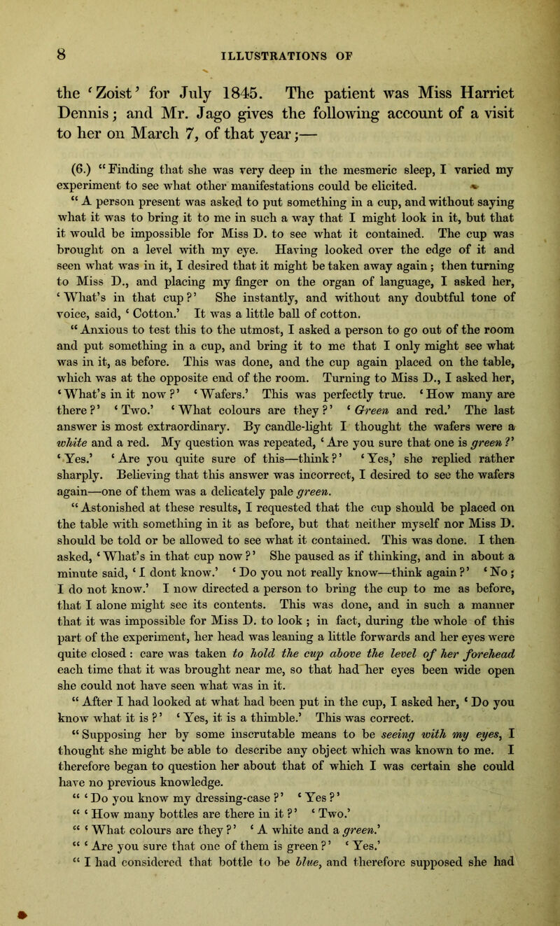 the fZoist* for July 1845. The patient was Miss Harriet Dennis; and Mr. Jago gives the following account of a visit to her on March 7, of that year;— (6.) “Finding that she was very deep in the mesmeric sleep, I varied my experiment to see what other manifestations could be elicited. ♦ “ A person present was asked to put something in a cup, and without saying what it was to bring it to me in such a way that I might look in it, but that it would be impossible for Miss D. to see what it contained. The cup was brought on a level with my eye. Having looked over the edge of it and seen what was in it, I desired that it might be taken away again; then turning to Miss D., and placing my finger on the organ of language, I asked her, ‘What’s in that cup?’ She instantly, and without any doubtful tone of voice, said, ‘ Cotton.’ It was a little ball of cotton. “ Anxious to test this to the utmost, I asked a person to go out of the room and put something in a cup, and bring it to me that I only might see what was in it, as before. This was done, and the cup again placed on the table, which was at the opposite end of the room. Turning to Miss D., I asked her, ‘What’s in it now?’ ‘Wafers.’ This was perfectly true. ‘How many are there ? ’ ‘ Two.’ ‘ What colours are they ? ’ ‘ Green and red.’ The last answer is most extraordinary. By candle-light I thought the wafers were a white and a red. My question was repeated, ‘ Are you sure that one is green V ‘Yes.’ ‘Are you quite sure of this—think?’ ‘Yes,’ she replied rather sharply. Believing that this answer was incorrect, I desired to see the wafers again—one of them was a delicately pale green. “ Astonished at these results, I requested that the cup should be placed on the table with something in it as before, but that neither myself nor Miss D. should be told or be allowed to see what it contained. This was done. I then asked, ‘What’s in that cup now?’ She paused as if thinking, and in about a minute said, ‘ I dont know.’ ‘ Do you not really know—think again ?’ ‘ Ho; I do not know.’ I now directed a person to bring the cup to me as before, that I alone might see its contents. This was done, and in such a manner that it was impossible for Miss D. to look ; in fact, during the whole of this part of the experiment, her head was leaning a little forwards and her eyes were quite closed: care was taken to hold the cup above the level of her forehead each time that it was brought near me, so that had her eyes been wide open she could not have seen what was in it. “ After I had looked at what had been put in the cup, I asked her, ‘ Do you know what it is ? ’ ‘ Yes, it is a thimble.’ This was correct. “ Supposing her by some inscrutable means to be seeing with my eyes, I thought she might be able to describe any object which was known to me. I therefore began to question her about that of which I was certain she could have no previous knowledge. “ ‘ Do you know my dressing-case ? ’ ‘ Yes ? ’ “ ‘ How many bottles are there in it ?’ ‘ Two.’ “ ‘ What colours are they ? ’ ‘A white and a green' “ ‘ Are you sure that one of them is green ? ’ ‘ Yes.’ “ I had considered that bottle to be blue, and therefore supposed she had