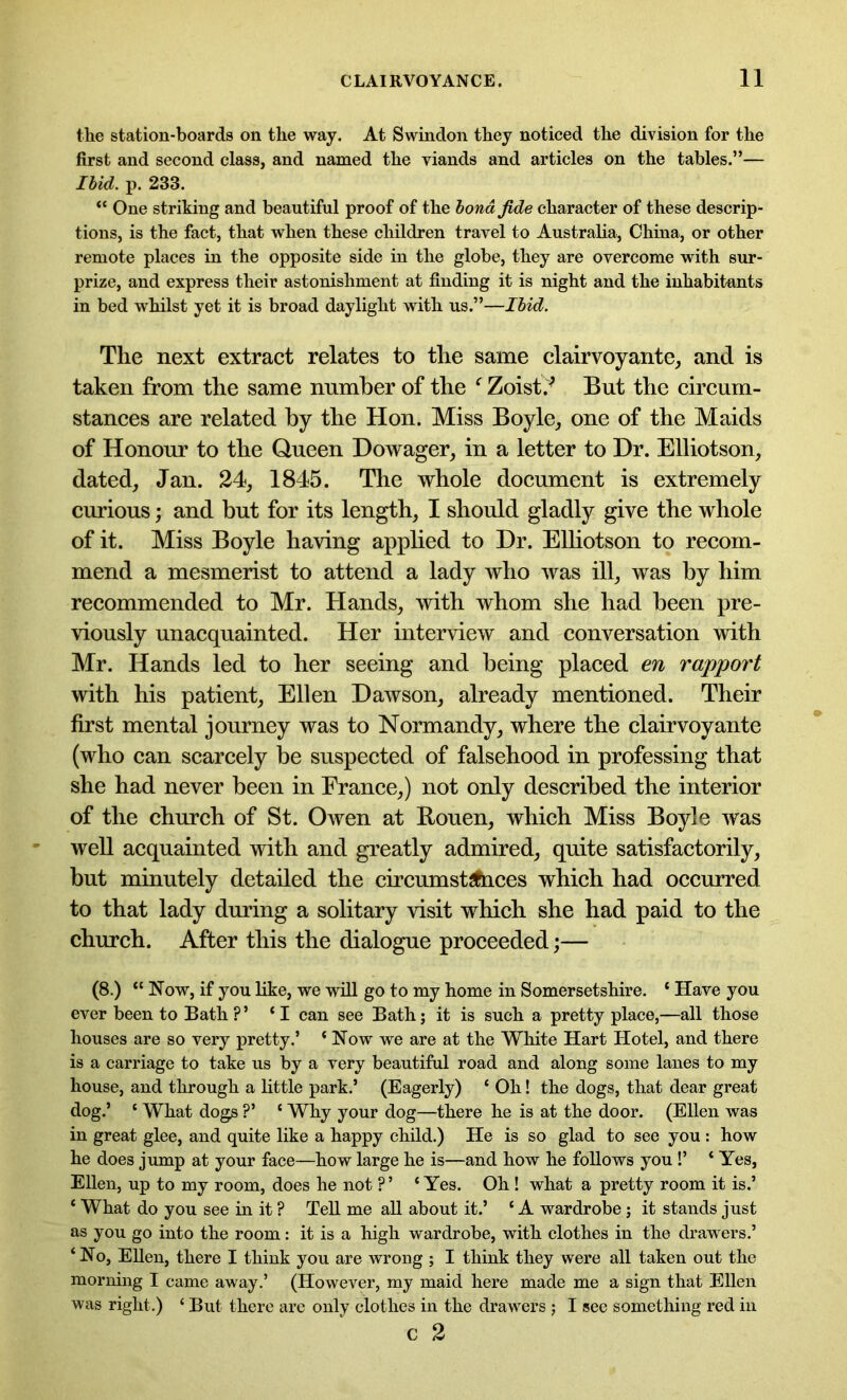 the station-boards on the way. At Swindon they noticed the division for the first and second class, and named the viands and articles on the tables.”— Ibid. p. 233. “ One striking and beautiful proof of the bond fide character of these descrip- tions, is the fact, that when these children travel to Australia, China, or other remote places in the opposite side in the globe, they are overcome with sur- prize, and express their astonishment at finding it is night and the inhabitants in bed whilst yet it is broad daylight with us.”—Ibid. The next extract relates to the same clairvoyante, and is taken from the same number of the f Zoistv But the circum- stances are related by the Hon. Miss Boyle, one of the Maids of Honour to the Queen Dowager, in a letter to Dr. Elliotson, dated, Jan. 24, 1845. The whole document is extremely curious; and but for its length, I should gladly give the whole of it. Miss Boyle having applied to Dr. Elliotson to recom- mend a mesmerist to attend a lady who was ill, was by him recommended to Mr. Hands, with whom she had been pre- viously unacquainted. Her interview and conversation with Mr. Hands led to her seeing and being placed en rapport with his patient, Ellen Dawson, already mentioned. Their first mental journey was to Normandy, where the clairvoyante (who can scarcely be suspected of falsehood in professing that she had never been in France,) not only described the interior of the church of St. Owen at Rouen, which Miss Boyle was well acquainted with and greatly admired, quite satisfactorily, but minutely detailed the circumst^hces which had occurred to that lady during a solitary visit which she had paid to the church. After this the dialogue proceeded;— (8.) “ Now, if you like, we will go to my home in Somersetshire. ‘ Have you ever been to Bath ? ’ ‘I can see Bath; it is such a pretty place,—all those houses are so very pretty.’ ‘ Now we are at the White Hart Hotel, and there is a carriage to take us by a very beautiful road and along some lanes to my house, and through a little park.’ (Eagerly) * Oh! the dogs, that dear great dog.’ ‘ What dogs ?’ ‘ Why your dog—there he is at the door. (Ellen was in great glee, and quite like a happy child.) He is so glad to see you : how he does jump at your face—how large he is—and how he follows you !’ * Yes, Ellen, up to my room, does he not ?’ ‘Yes. Oh ! what a pretty room it is.’ ‘ What do you see in it ? Tell me all about it.’ ‘ A wardrobe; it stands just as you go into the room: it is a high wardrobe, with clothes in the drawers.’ ‘No, Ellen, there I think you are wrong ; I think they were all taken out the morning I came away.’ (However, my maid here made me a sign that Ellen was right.) ‘ But there are only clothes in the drawers ; I see something red in c 2