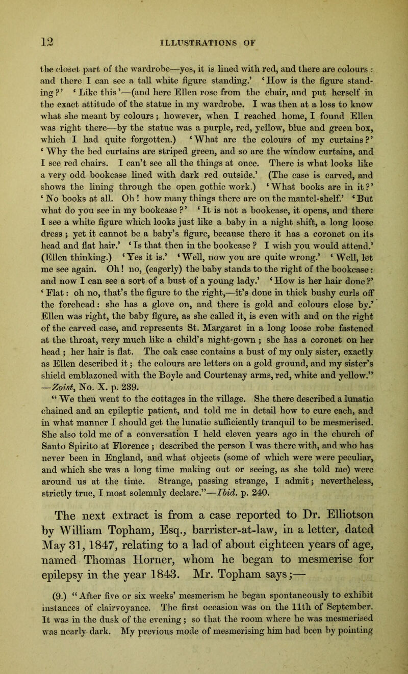 tike closet part of the wardrobe—yes, it is lined with red, and there are colours : and there I can see a tall white figure standing.’ ‘ How is the figure stand- ing?’ ‘ Like this’—(and here Ellen rose from the chair, and put herself in the exact attitude of the statue in my wardrobe. I was then at a loss to know what she meant by colours; however, when I reached home, I found Ellen was right there—by the statue was a purple, red, yellow, blue and green box, which I had quite forgotten.) ‘ What are the colours of my curtains ? ’ c Why the bed curtains are striped green, and so are the window curtains, and I see red chairs. I can’t see all the things at once. There is what looks like a very odd bookcase lined with dark red outside.’ (The case is carved, and shows the lining through the open gothic work.) ‘What books are in it?’ ‘ Ho books at all. Oh ! how many things there are on the mantel-shelf.’ ‘ But what do you see in my bookcase ? ’ ‘ It is not a bookcase, it opens, and there I see a white figure which looks just like a baby in a night shift, a long loose dress; yet it cannot be a baby’s figure, because there it has a coronet on its head and flat hair.’ ‘ Is that then in the bookcase ? I wish you would attend.* (Ellen thinking.) ‘Yes it is.’ ‘Well, now you are quite wrong.’ ‘ Well, let me see again. Oh! no, (eagerly) the baby stands to the right of the bookcase: and now I can see a sort of a bust of a young lady.’ ‘ How is her hair done ?’ ‘ Flat: oh no, that’s the figure to the right,—it’s done in thick bushy curls off the forehead: she has a glove on, and there is gold and colours close by.’ Ellen was right, the baby figure, as she called it, is even with and on the right of the carved case, and represents St. Margaret in a long loose robe fastened at the throat, very much like a child’s night-gown ; she has a coronet on her head ; her hair is flat. The oak case contains a bust of my only sister, exactly as Ellen described it; the colours are letters on a gold ground, and my sister’s shield emblazoned with the Boyle and Courtenay arms, red, white and yellow.” —Zoist, Ho. X. p. 239. “ We then went to the cottages in the village. She there described a lunatic chained and an epileptic patient, and told me in detail how to cure each, and in what manner I should get the lunatic sufficiently tranquil to be mesmerised. She also told me of a conversation I held eleven years ago in the church of Santo Spirito at Florence ; described the person I was there with, and who has never been in England, and what objects (some of which were were peculiar, and which she was a long time making out or seeing, as she told me) were around us at the time. Strange, passing strange, I admit; nevertheless, strictly true, I most solemnly declare.”—Ibid. p. 240. The next extract is from a case reported to Dr. Elliotson by William Topham, Esq., barrister-at-law, in a letter, dated May 31,1847, relating to a lad of about eighteen years of age, named Thomas Horner, whom he began to mesmerise for epilepsy in the year 1843. Mr. Topham says;— (9.) “ After five or six weeks’ mesmerism he began spontaneously to exhibit instances of clairvoyance. The first occasion was on the 11th of September. It was in the dusk of the evening; so that the room where he was mesmerised was nearly dark. My previous mode of mesmerising him had been by pointing