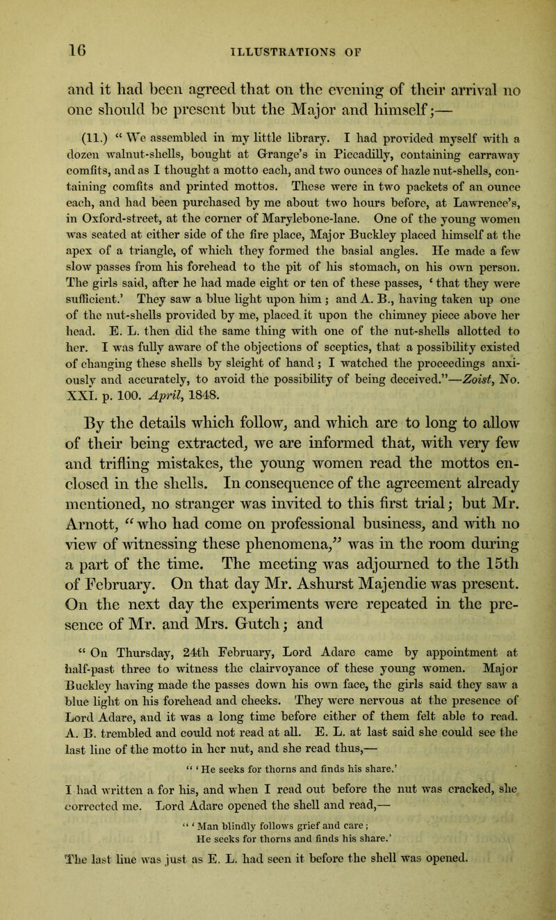 and it had been agreed that on the evening of their arrival no one should he present hut the Major and himself;— (11.) “ We assembled in my little library. I had provided myself with a dozen walnut-shells, bought at Grange’s in Piccadilly, containing carraway comfits, and as I thought a motto each, and two ounces of hazle nut-shells, con- taining comfits and printed mottos. These were in two packets of an ounce each, and had been purchased by me about two hours before, at Lawrence’s, in Oxford-street, at the corner of Marylebone-lane. One of the young women was seated at either side of the fire place, Major Buckley placed himself at the apex of a triangle, of which they formed the basial angles. He made a few slow passes from his forehead to the pit of his stomach, on his own person. The girls said, after he had made eight or ten of these passes, * that they were sufficient.’ They saw a blue light upon him ; and A. B., having taken up one of the nut-shells provided by me, placed it upon the chimney piece above her head. E. L. then did the same thing with one of the nut-shells allotted to her. I was fully aware of the objections of sceptics, that a possibility existed of changing these shells by sleight of hand; I watched the proceedings anxi- ously and accurately, to avoid the possibility of being deceived.”—Zoist, No. XXI. p. 100. April, 1848. By the details which follow, and which are to long to allow of their being extracted, we are informed that, with very few and trifling mistakes, the young women read the mottos en- closed in the shells. In consequence of the agreement already mentioned, no stranger was invited to this first trial; but Mr. Arnott, “ who had come on professional business, and with no view of witnessing these phenomena,” was in the room during a part of the time. The meeting was adjourned to the 15th of February. On that day Mr. Ashurst Majendie was present. On the next day the experiments were repeated in the pre- sence of Mr. and Mrs. Gutch; and “ On Thursday, 24th February, Lord Adare came by appointment at half-past three to witness the clairvoyance of these young women. Major Buckley having made the passes down his own face, the girls said they saw a blue light on his forehead and cheeks. They were nervous at the presence of Lord Adare, and it was a long time before either of them felt able to read. A. B. trembled and could not read at all. E. L. at last said she could see the last line of the motto in her nut, and she read thus,— “ ‘ He seeks for thorns and finds his share.’ I had written a for his, and when I read out before the nut was cracked, she corrected me. Lord Adare opened the shell and read,— “ ‘ Man blindly follows grief and care; He seeks for thorns and finds his share.’ The last line was just as E. L. had seen it before the shell was opened.